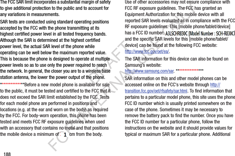 188The FCC SAR limit incorporates a substantial margin of safety to give additional protection to the public and to account for any variations in measurements.SAR tests are conducted using standard operating positions accepted by the FCC with the phone transmitting at its highest certified power level in all tested frequency bands. Although the SAR is determined at the highest certified power level, the actual SAR level of the phone while operating can be well below the maximum reported value. This is because the phone is designed to operate at multiple power levels so as to use only the power required to reach the network. In general, the closer you are to a wireless base station antenna, the lower the power output of the phone.**************Before a new model phone is available for sale to the public, it must be tested and certified to the FCC that it does not exceed the SAR limit established by the FCC. Tests for each model phone are performed in positions and locations (e.g. at the ear and worn on the body) as required by the FCC. For body-worn operation, this phone has been tested and meets FCC RF exposure guidelines when used with an accessory that contains no metal and that positions the mobile device a minimum of X.X? cm from the body.Use of other accessories may not ensure compliance with FCC RF exposure guidelines. The FCC has granted an Equipment Authorization for this mobile device with all reported SAR levels evaluated as in compliance with the FCC RF exposure guidelines. This [mobile phone/tablet/device] has a FCC ID number: A3LXXXXXX [Model Number: XXX-XXX] and the specific SAR levels for this [mobile phone/tablet/device] can be found at the following FCC website:http://www.fcc.gov/oet/ea/.The SAR information for this device can also be found on Samsung&rsquo;s website: http://www.samsung.com/sar. ****************SAR information on this and other model phones can be accessed online on the FCC's website through http://transition.fcc.gov/oet/rfsafety/sar.html. To find information that pertains to a particular model phone, this site uses the phone FCC ID number which is usually printed somewhere on the case of the phone. Sometimes it may be necessary to remove the battery pack to find the number. Once you have the FCC ID number for a particular phone, follow the instructions on the website and it should provide values for typical or maximum SAR for a particular phone. Additional DRAFT FOR INTERNAL USE ONLY