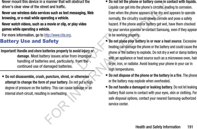 Health and Safety Information       191Never mount this device in a manner that will obstruct the driver's clear view of the street and traffic.Never use wireless data services such as text messaging, Web browsing, or e-mail while operating a vehicle.Never watch videos, such as a movie or clip, or play video games while operating a vehicle.For more information, go to http://www.ctia.org.Battery Use and SafetyImportant! Handle and store batteries properly to avoid injury or damage. Most battery issues arise from improper handling of batteries and, particularly, from the continued use of damaged batteries.&bull; Do not disassemble, crush, puncture, shred, or otherwise attempt to change the form of your battery. Do not put a high degree of pressure on the battery. This can cause leakage or an internal short-circuit, resulting in overheating.&bull; Do not let the phone or battery come in contact with liquids. Liquids can get into the phone's circuits, leading to corrosion. Even when the phone appears to be dry and appears to operate normally, the circuitry could slowly corrode and pose a safety hazard. If the phone and/or battery get wet, have them checked by your service provider or contact Samsung, even if they appear to be working properly.&bull; Do not place your battery in or near a heat source. Excessive heating can damage the phone or the battery and could cause the phone or the battery to explode. Do not dry a wet or damp battery with an appliance or heat source such as a microwave oven, hair dryer, iron, or radiator. Avoid leaving your phone in your car in high temperatures.&bull; Do not dispose of the phone or the battery in a fire. The phone or the battery may explode when overheated.&bull; Do not handle a damaged or leaking battery. Do not let leaking battery fluid come in contact with your eyes, skin or clothing. For safe disposal options, contact your nearest Samsung-authorized service center.DRAFT FOR INTERNAL USE ONLY