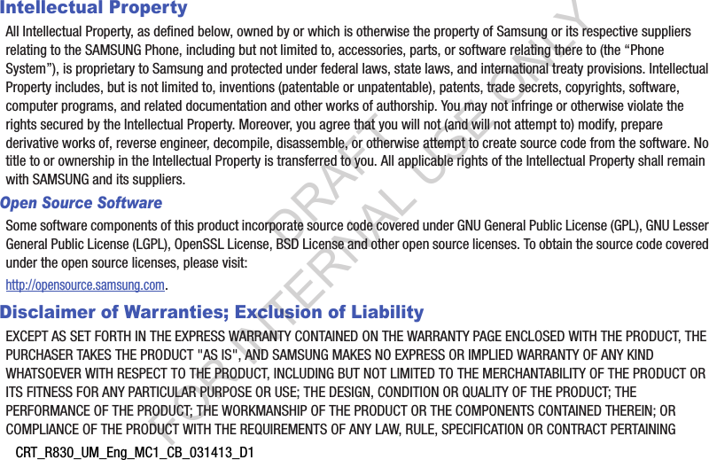CRT_R830_UM_Eng_MC1_CB_031413_D1Intellectual PropertyAll Intellectual Property, as defined below, owned by or which is otherwise the property of Samsung or its respective suppliers relating to the SAMSUNG Phone, including but not limited to, accessories, parts, or software relating there to (the &ldquo;Phone System&rdquo;), is proprietary to Samsung and protected under federal laws, state laws, and international treaty provisions. Intellectual Property includes, but is not limited to, inventions (patentable or unpatentable), patents, trade secrets, copyrights, software, computer programs, and related documentation and other works of authorship. You may not infringe or otherwise violate the rights secured by the Intellectual Property. Moreover, you agree that you will not (and will not attempt to) modify, prepare derivative works of, reverse engineer, decompile, disassemble, or otherwise attempt to create source code from the software. No title to or ownership in the Intellectual Property is transferred to you. All applicable rights of the Intellectual Property shall remain with SAMSUNG and its suppliers.Open Source SoftwareSome software components of this product incorporate source code covered under GNU General Public License (GPL), GNU Lesser General Public License (LGPL), OpenSSL License, BSD License and other open source licenses. To obtain the source code covered under the open source licenses, please visit:http://opensource.samsung.com.Disclaimer of Warranties; Exclusion of LiabilityEXCEPT AS SET FORTH IN THE EXPRESS WARRANTY CONTAINED ON THE WARRANTY PAGE ENCLOSED WITH THE PRODUCT, THE PURCHASER TAKES THE PRODUCT "AS IS", AND SAMSUNG MAKES NO EXPRESS OR IMPLIED WARRANTY OF ANY KIND WHATSOEVER WITH RESPECT TO THE PRODUCT, INCLUDING BUT NOT LIMITED TO THE MERCHANTABILITY OF THE PRODUCT OR ITS FITNESS FOR ANY PARTICULAR PURPOSE OR USE; THE DESIGN, CONDITION OR QUALITY OF THE PRODUCT; THE PERFORMANCE OF THE PRODUCT; THE WORKMANSHIP OF THE PRODUCT OR THE COMPONENTS CONTAINED THEREIN; OR COMPLIANCE OF THE PRODUCT WITH THE REQUIREMENTS OF ANY LAW, RULE, SPECIFICATION OR CONTRACT PERTAINING DRAFT FOR INTERNAL USE ONLY