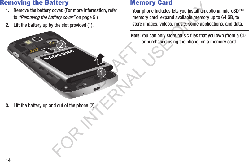 14Removing the Battery1. Remove the battery cover. (For more information, refer to &ldquo;Removing the battery cover&rdquo; on page 5.) 2. Lift the battery up by the slot provided (1).3. Lift the battery up and out of the phone (2). Memory CardYour phone includes lets you install an optional microSD&trade; memory card  expand available memory up to 64 GB, to store images, videos, music, some applications, and data. Note:You can only store music files that you own (from a CD or purchased using the phone) on a memory card. DRAFT FOR INTERNAL USE ONLY