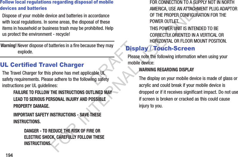 194Follow local regulations regarding disposal of mobile devices and batteriesDispose of your mobile device and batteries in accordance with local regulations. In some areas, the disposal of these items in household or business trash may be prohibited. Help us protect the environment - recycle!Warning! Never dispose of batteries in a fire because they may explode.UL Certified Travel ChargerThe Travel Charger for this phone has met applicable UL safety requirements. Please adhere to the following safety instructions per UL guidelines:FAILURE TO FOLLOW THE INSTRUCTIONS OUTLINED MAY LEAD TO SERIOUS PERSONAL INJURY AND POSSIBLE PROPERTY DAMAGE.IMPORTANT SAFETY INSTRUCTIONS - SAVE THESE INSTRUCTIONS.DANGER - TO REDUCE THE RISK OF FIRE OR ELECTRIC SHOCK, CAREFULLY FOLLOW THESE INSTRUCTIONS.FOR CONNECTION TO A SUPPLY NOT IN NORTH AMERICA, USE AN ATTACHMENT PLUG ADAPTOR OF THE PROPER CONFIGURATION FOR THE POWER OUTLET.THIS POWER UNIT IS INTENDED TO BE CORRECTLY ORIENTED IN A VERTICAL OR HORIZONTAL OR FLOOR MOUNT POSITION.Display / Touch-ScreenPlease note the following information when using your mobile device:WARNING REGARDING DISPLAYThe display on your mobile device is made of glass or acrylic and could break if your mobile device is dropped or if it receives significant impact. Do not use if screen is broken or cracked as this could cause injury to you.DRAFT FOR INTERNAL USE ONLY