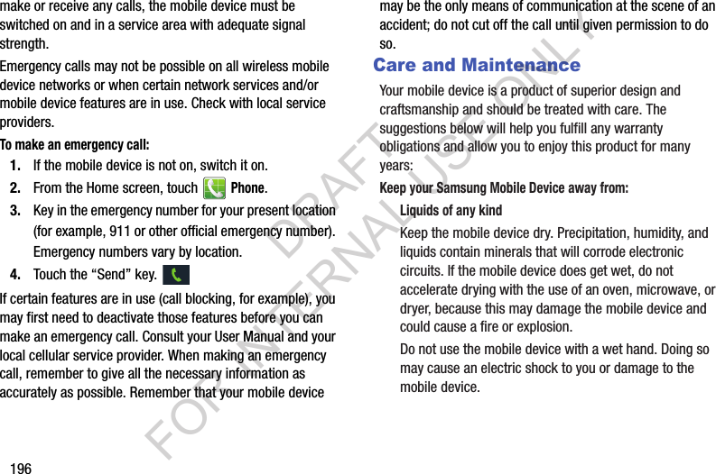 196make or receive any calls, the mobile device must be switched on and in a service area with adequate signal strength.Emergency calls may not be possible on all wireless mobile device networks or when certain network services and/or mobile device features are in use. Check with local service providers.To make an emergency call:1. If the mobile device is not on, switch it on.2. From the Home screen, touch   Phone. 3. Key in the emergency number for your present location (for example, 911 or other official emergency number). Emergency numbers vary by location.4. Touch the &ldquo;Send&rdquo; key. If certain features are in use (call blocking, for example), you may first need to deactivate those features before you can make an emergency call. Consult your User Manual and your local cellular service provider. When making an emergency call, remember to give all the necessary information as accurately as possible. Remember that your mobile device may be the only means of communication at the scene of an accident; do not cut off the call until given permission to do so.  Care and MaintenanceYour mobile device is a product of superior design and craftsmanship and should be treated with care. The suggestions below will help you fulfill any warranty obligations and allow you to enjoy this product for many years:Keep your Samsung Mobile Device away from:Liquids of any kindKeep the mobile device dry. Precipitation, humidity, and liquids contain minerals that will corrode electronic circuits. If the mobile device does get wet, do not accelerate drying with the use of an oven, microwave, or dryer, because this may damage the mobile device and could cause a fire or explosion. Do not use the mobile device with a wet hand. Doing so may cause an electric shock to you or damage to the mobile device.DRAFT FOR INTERNAL USE ONLY