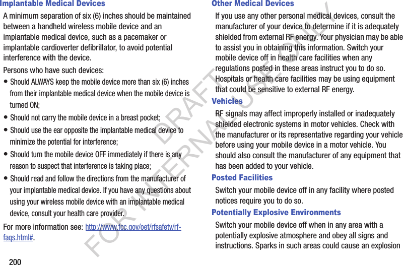 200Implantable Medical DevicesA minimum separation of six (6) inches should be maintained between a handheld wireless mobile device and an implantable medical device, such as a pacemaker or implantable cardioverter defibrillator, to avoid potential interference with the device.Persons who have such devices:&bull; Should ALWAYS keep the mobile device more than six (6) inches from their implantable medical device when the mobile device is turned ON;&bull; Should not carry the mobile device in a breast pocket;&bull; Should use the ear opposite the implantable medical device to minimize the potential for interference;&bull; Should turn the mobile device OFF immediately if there is any reason to suspect that interference is taking place;&bull; Should read and follow the directions from the manufacturer of your implantable medical device. If you have any questions about using your wireless mobile device with an implantable medical device, consult your health care provider.For more information see: http://www.fcc.gov/oet/rfsafety/rf-faqs.html#.Other Medical DevicesIf you use any other personal medical devices, consult the manufacturer of your device to determine if it is adequately shielded from external RF energy. Your physician may be able to assist you in obtaining this information. Switch your mobile device off in health care facilities when any regulations posted in these areas instruct you to do so. Hospitals or health care facilities may be using equipment that could be sensitive to external RF energy.VehiclesRF signals may affect improperly installed or inadequately shielded electronic systems in motor vehicles. Check with the manufacturer or its representative regarding your vehicle before using your mobile device in a motor vehicle. You should also consult the manufacturer of any equipment that has been added to your vehicle.Posted FacilitiesSwitch your mobile device off in any facility where posted notices require you to do so.Potentially Explosive EnvironmentsSwitch your mobile device off when in any area with a potentially explosive atmosphere and obey all signs and instructions. Sparks in such areas could cause an explosion DRAFT FOR INTERNAL USE ONLY
