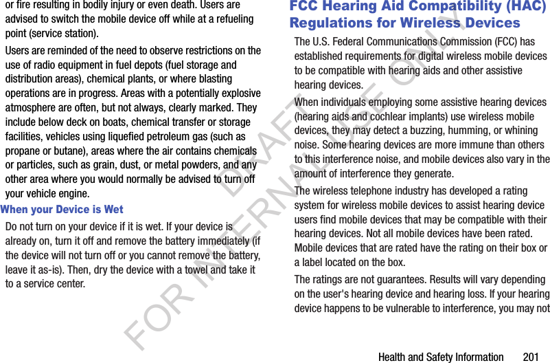 Health and Safety Information       201or fire resulting in bodily injury or even death. Users are advised to switch the mobile device off while at a refueling point (service station). Users are reminded of the need to observe restrictions on the use of radio equipment in fuel depots (fuel storage and distribution areas), chemical plants, or where blasting operations are in progress. Areas with a potentially explosive atmosphere are often, but not always, clearly marked. They include below deck on boats, chemical transfer or storage facilities, vehicles using liquefied petroleum gas (such as propane or butane), areas where the air contains chemicals or particles, such as grain, dust, or metal powders, and any other area where you would normally be advised to turn off your vehicle engine.When your Device is WetDo not turn on your device if it is wet. If your device is already on, turn it off and remove the battery immediately (if the device will not turn off or you cannot remove the battery, leave it as-is). Then, dry the device with a towel and take it to a service center.FCC Hearing Aid Compatibility (HAC) Regulations for Wireless DevicesThe U.S. Federal Communications Commission (FCC) has established requirements for digital wireless mobile devices to be compatible with hearing aids and other assistive hearing devices.When individuals employing some assistive hearing devices (hearing aids and cochlear implants) use wireless mobile devices, they may detect a buzzing, humming, or whining noise. Some hearing devices are more immune than others to this interference noise, and mobile devices also vary in the amount of interference they generate.The wireless telephone industry has developed a rating system for wireless mobile devices to assist hearing device users find mobile devices that may be compatible with their hearing devices. Not all mobile devices have been rated. Mobile devices that are rated have the rating on their box or a label located on the box.The ratings are not guarantees. Results will vary depending on the user's hearing device and hearing loss. If your hearing device happens to be vulnerable to interference, you may not DRAFT FOR INTERNAL USE ONLY