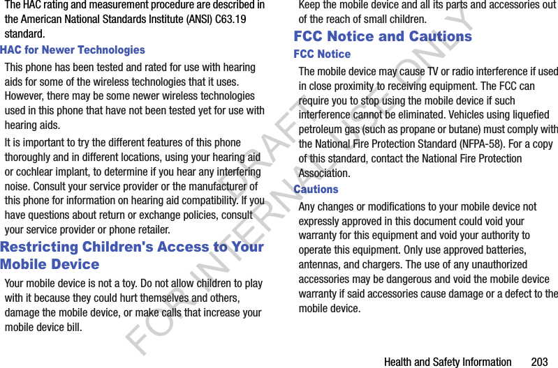 Health and Safety Information       203The HAC rating and measurement procedure are described in the American National Standards Institute (ANSI) C63.19 standard.HAC for Newer TechnologiesThis phone has been tested and rated for use with hearing aids for some of the wireless technologies that it uses. However, there may be some newer wireless technologies used in this phone that have not been tested yet for use with hearing aids. It is important to try the different features of this phone thoroughly and in different locations, using your hearing aid or cochlear implant, to determine if you hear any interfering noise. Consult your service provider or the manufacturer of this phone for information on hearing aid compatibility. If you have questions about return or exchange policies, consult your service provider or phone retailer.Restricting Children's Access to Your Mobile DeviceYour mobile device is not a toy. Do not allow children to play with it because they could hurt themselves and others, damage the mobile device, or make calls that increase your mobile device bill.Keep the mobile device and all its parts and accessories out of the reach of small children.FCC Notice and CautionsFCC NoticeThe mobile device may cause TV or radio interference if used in close proximity to receiving equipment. The FCC can require you to stop using the mobile device if such interference cannot be eliminated. Vehicles using liquefied petroleum gas (such as propane or butane) must comply with the National Fire Protection Standard (NFPA-58). For a copy of this standard, contact the National Fire Protection Association.CautionsAny changes or modifications to your mobile device not expressly approved in this document could void your warranty for this equipment and void your authority to operate this equipment. Only use approved batteries, antennas, and chargers. The use of any unauthorized accessories may be dangerous and void the mobile device warranty if said accessories cause damage or a defect to the mobile device. DRAFT FOR INTERNAL USE ONLY