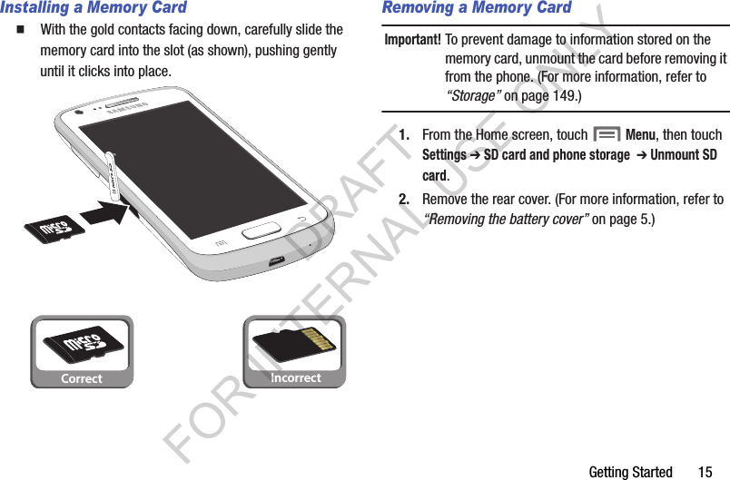 Getting Started       15Installing a Memory Card䡲  With the gold contacts facing down, carefully slide the memory card into the slot (as shown), pushing gently until it clicks into place. Removing a Memory CardImportant!To prevent damage to information stored on the memory card, unmount the card before removing it from the phone. (For more information, refer to &ldquo;Storage&rdquo; on page 149.) 1. From the Home screen, touch  Menu, then touch Settings ➔ SD card and phone storage  ➔ Unmount SD card.2. Remove the rear cover. (For more information, refer to &ldquo;Removing the battery cover&rdquo; on page 5.) Correct IncorrectDRAFT FOR INTERNAL USE ONLY