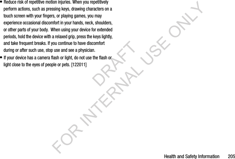 Health and Safety Information       205&bull; Reduce risk of repetitive motion injuries. When you repetitively perform actions, such as pressing keys, drawing characters on a touch screen with your fingers, or playing games, you may experience occasional discomfort in your hands, neck, shoulders, or other parts of your body.  When using your device for extended periods, hold the device with a relaxed grip, press the keys lightly, and take frequent breaks. If you continue to have discomfort during or after such use, stop use and see a physician.&bull; If your device has a camera flash or light, do not use the flash or light close to the eyes of people or pets. [122011]DRAFT FOR INTERNAL USE ONLY