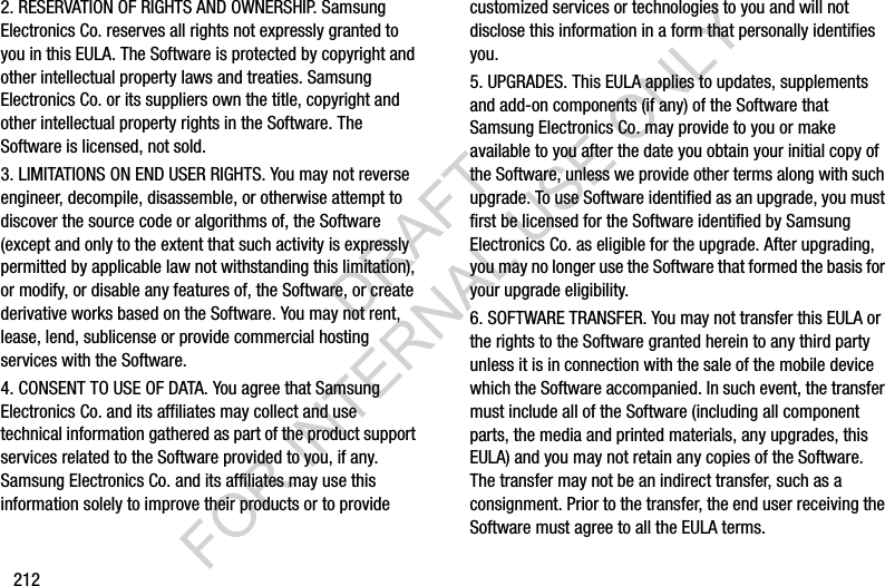 2122. RESERVATION OF RIGHTS AND OWNERSHIP. Samsung Electronics Co. reserves all rights not expressly granted to you in this EULA. The Software is protected by copyright and other intellectual property laws and treaties. Samsung Electronics Co. or its suppliers own the title, copyright and other intellectual property rights in the Software. The Software is licensed, not sold.3. LIMITATIONS ON END USER RIGHTS. You may not reverse engineer, decompile, disassemble, or otherwise attempt to discover the source code or algorithms of, the Software (except and only to the extent that such activity is expressly permitted by applicable law not withstanding this limitation), or modify, or disable any features of, the Software, or create derivative works based on the Software. You may not rent, lease, lend, sublicense or provide commercial hosting services with the Software.4. CONSENT TO USE OF DATA. You agree that Samsung Electronics Co. and its affiliates may collect and use technical information gathered as part of the product support services related to the Software provided to you, if any. Samsung Electronics Co. and its affiliates may use this information solely to improve their products or to provide customized services or technologies to you and will not disclose this information in a form that personally identifies you.5. UPGRADES. This EULA applies to updates, supplements and add-on components (if any) of the Software that Samsung Electronics Co. may provide to you or make available to you after the date you obtain your initial copy of the Software, unless we provide other terms along with such upgrade. To use Software identified as an upgrade, you must first be licensed for the Software identified by Samsung Electronics Co. as eligible for the upgrade. After upgrading, you may no longer use the Software that formed the basis for your upgrade eligibility.6. SOFTWARE TRANSFER. You may not transfer this EULA or the rights to the Software granted herein to any third party unless it is in connection with the sale of the mobile device which the Software accompanied. In such event, the transfer must include all of the Software (including all component parts, the media and printed materials, any upgrades, this EULA) and you may not retain any copies of the Software. The transfer may not be an indirect transfer, such as a consignment. Prior to the transfer, the end user receiving the Software must agree to all the EULA terms.DRAFT FOR INTERNAL USE ONLY