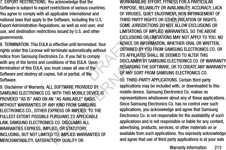 Warranty Information       2137. EXPORT RESTRICTIONS. You acknowledge that the Software is subject to export restrictions of various countries. You agree to comply with all applicable international and national laws that apply to the Software, including the U.S. Export Administration Regulations, as well as end user, end use, and destination restrictions issued by U.S. and other governments.8. TERMINATION. This EULA is effective until terminated. Your rights under this License will terminate automatically without notice from Samsung Electronics Co. if you fail to comply with any of the terms and conditions of this EULA. Upon termination of this EULA, you must cease all use of the Software and destroy all copies, full or partial, of the Software.9. Disclaimer of Warranty. ALL SOFTWARE PROVIDED BY SAMSUNG ELECTRONICS CO. WITH THIS MOBILE DEVICE IS PROVIDED "AS IS" AND ON AN "AS AVAILABLE" BASIS, WITHOUT WARRANTIES OF ANY KIND FROM SAMSUNG ELECTRONICS CO., EITHER EXPRESS OR IMPLIED. TO THE FULLEST EXTENT POSSIBLE PURSUANT TO APPLICABLE LAW, SAMSUNG ELECTRONICS CO. DISCLAIMS ALL WARRANTIES EXPRESS, IMPLIED, OR STATUTORY, INCLUDING, BUT NOT LIMITED TO, IMPLIED WARRANTIES OF MERCHANTABILITY, SATISFACTORY QUALITY OR WORKMANLIKE EFFORT, FITNESS FOR A PARTICULAR PURPOSE, RELIABILITY OR AVAILABILITY, ACCURACY, LACK OF VIRUSES, QUIET ENJOYMENT, NON INFRINGEMENT OF THIRD PARTY RIGHTS OR OTHER VIOLATION OF RIGHTS. SOME JURISDICTIONS DO NOT ALLOW EXCLUSIONS OR LIMITATIONS OF IMPLIED WARRANTIES, SO THE ABOVE EXCLUSIONS OR LIMITATIONS MAY NOT APPLY TO YOU. NO ADVICE OR INFORMATION, WHETHER ORAL OR WRITTEN, OBTAINED BY YOU FROM SAMSUNG ELECTRONICS CO. OR ITS AFFILIATES SHALL BE DEEMED TO ALTER THIS DISCLAIMER BY SAMSUNG ELECTRONICS CO. OF WARRANTY REGARDING THE SOFTWARE, OR TO CREATE ANY WARRANTY OF ANY SORT FROM SAMSUNG ELECTRONICS CO. 10. THIRD-PARTY APPLICATIONS. Certain third party applications may be included with, or downloaded to this mobile device. Samsung Electronics Co. makes no representations whatsoever about any of these applications. Since Samsung Electronics Co. has no control over such applications, you acknowledge and agree that Samsung Electronics Co. is not responsible for the availability of such applications and is not responsible or liable for any content, advertising, products, services, or other materials on or available from such applications. You expressly acknowledge and agree that use of third party applications is at your sole DRAFT FOR INTERNAL USE ONLY