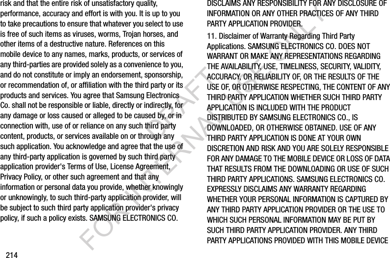 214risk and that the entire risk of unsatisfactory quality, performance, accuracy and effort is with you. It is up to you to take precautions to ensure that whatever you select to use is free of such items as viruses, worms, Trojan horses, and other items of a destructive nature. References on this mobile device to any names, marks, products, or services of any third-parties are provided solely as a convenience to you, and do not constitute or imply an endorsement, sponsorship, or recommendation of, or affiliation with the third party or its products and services. You agree that Samsung Electronics Co. shall not be responsible or liable, directly or indirectly, for any damage or loss caused or alleged to be caused by, or in connection with, use of or reliance on any such third party content, products, or services available on or through any such application. You acknowledge and agree that the use of any third-party application is governed by such third party application provider's Terms of Use, License Agreement, Privacy Policy, or other such agreement and that any information or personal data you provide, whether knowingly or unknowingly, to such third-party application provider, will be subject to such third party application provider's privacy policy, if such a policy exists. SAMSUNG ELECTRONICS CO. DISCLAIMS ANY RESPONSIBILITY FOR ANY DISCLOSURE OF INFORMATION OR ANY OTHER PRACTICES OF ANY THIRD PARTY APPLICATION PROVIDER.11. Disclaimer of Warranty Regarding Third Party Applications. SAMSUNG ELECTRONICS CO. DOES NOT WARRANT OR MAKE ANY REPRESENTATIONS REGARDING THE AVAILABILITY, USE, TIMELINESS, SECURITY, VALIDITY, ACCURACY, OR RELIABILITY OF, OR THE RESULTS OF THE USE OF, OR OTHERWISE RESPECTING, THE CONTENT OF ANY THIRD PARTY APPLICATION WHETHER SUCH THIRD PARTY APPLICATION IS INCLUDED WITH THE PRODUCT DISTRIBUTED BY SAMSUNG ELECTRONICS CO., IS DOWNLOADED, OR OTHERWISE OBTAINED. USE OF ANY THIRD PARTY APPLICATION IS DONE AT YOUR OWN DISCRETION AND RISK AND YOU ARE SOLELY RESPONSIBLE FOR ANY DAMAGE TO THE MOBILE DEVICE OR LOSS OF DATA THAT RESULTS FROM THE DOWNLOADING OR USE OF SUCH THIRD PARTY APPLICATIONS. SAMSUNG ELECTRONICS CO. EXPRESSLY DISCLAIMS ANY WARRANTY REGARDING WHETHER YOUR PERSONAL INFORMATION IS CAPTURED BY ANY THIRD PARTY APPLICATION PROVIDER OR THE USE TO WHICH SUCH PERSONAL INFORMATION MAY BE PUT BY SUCH THIRD PARTY APPLICATION PROVIDER. ANY THIRD PARTY APPLICATIONS PROVIDED WITH THIS MOBILE DEVICE DRAFT FOR INTERNAL USE ONLY
