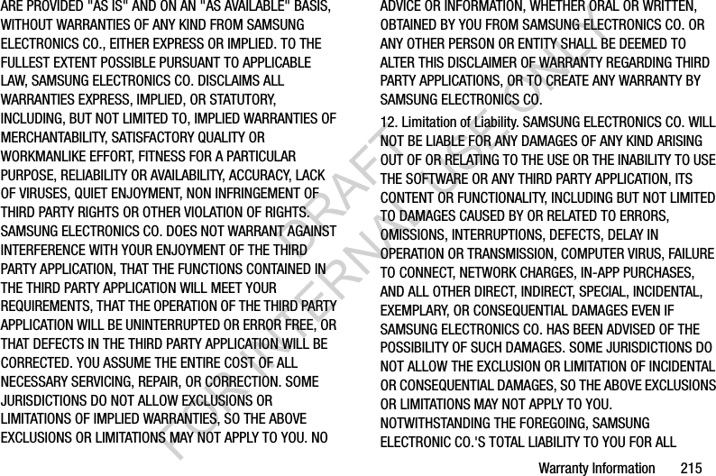Warranty Information       215ARE PROVIDED "AS IS" AND ON AN "AS AVAILABLE" BASIS, WITHOUT WARRANTIES OF ANY KIND FROM SAMSUNG ELECTRONICS CO., EITHER EXPRESS OR IMPLIED. TO THE FULLEST EXTENT POSSIBLE PURSUANT TO APPLICABLE LAW, SAMSUNG ELECTRONICS CO. DISCLAIMS ALL WARRANTIES EXPRESS, IMPLIED, OR STATUTORY, INCLUDING, BUT NOT LIMITED TO, IMPLIED WARRANTIES OF MERCHANTABILITY, SATISFACTORY QUALITY OR WORKMANLIKE EFFORT, FITNESS FOR A PARTICULAR PURPOSE, RELIABILITY OR AVAILABILITY, ACCURACY, LACK OF VIRUSES, QUIET ENJOYMENT, NON INFRINGEMENT OF THIRD PARTY RIGHTS OR OTHER VIOLATION OF RIGHTS. SAMSUNG ELECTRONICS CO. DOES NOT WARRANT AGAINST INTERFERENCE WITH YOUR ENJOYMENT OF THE THIRD PARTY APPLICATION, THAT THE FUNCTIONS CONTAINED IN THE THIRD PARTY APPLICATION WILL MEET YOUR REQUIREMENTS, THAT THE OPERATION OF THE THIRD PARTY APPLICATION WILL BE UNINTERRUPTED OR ERROR FREE, OR THAT DEFECTS IN THE THIRD PARTY APPLICATION WILL BE CORRECTED. YOU ASSUME THE ENTIRE COST OF ALL NECESSARY SERVICING, REPAIR, OR CORRECTION. SOME JURISDICTIONS DO NOT ALLOW EXCLUSIONS OR LIMITATIONS OF IMPLIED WARRANTIES, SO THE ABOVE EXCLUSIONS OR LIMITATIONS MAY NOT APPLY TO YOU. NO ADVICE OR INFORMATION, WHETHER ORAL OR WRITTEN, OBTAINED BY YOU FROM SAMSUNG ELECTRONICS CO. OR ANY OTHER PERSON OR ENTITY SHALL BE DEEMED TO ALTER THIS DISCLAIMER OF WARRANTY REGARDING THIRD PARTY APPLICATIONS, OR TO CREATE ANY WARRANTY BY SAMSUNG ELECTRONICS CO.12. Limitation of Liability. SAMSUNG ELECTRONICS CO. WILL NOT BE LIABLE FOR ANY DAMAGES OF ANY KIND ARISING OUT OF OR RELATING TO THE USE OR THE INABILITY TO USE THE SOFTWARE OR ANY THIRD PARTY APPLICATION, ITS CONTENT OR FUNCTIONALITY, INCLUDING BUT NOT LIMITED TO DAMAGES CAUSED BY OR RELATED TO ERRORS, OMISSIONS, INTERRUPTIONS, DEFECTS, DELAY IN OPERATION OR TRANSMISSION, COMPUTER VIRUS, FAILURE TO CONNECT, NETWORK CHARGES, IN-APP PURCHASES, AND ALL OTHER DIRECT, INDIRECT, SPECIAL, INCIDENTAL, EXEMPLARY, OR CONSEQUENTIAL DAMAGES EVEN IF SAMSUNG ELECTRONICS CO. HAS BEEN ADVISED OF THE POSSIBILITY OF SUCH DAMAGES. SOME JURISDICTIONS DO NOT ALLOW THE EXCLUSION OR LIMITATION OF INCIDENTAL OR CONSEQUENTIAL DAMAGES, SO THE ABOVE EXCLUSIONS OR LIMITATIONS MAY NOT APPLY TO YOU. NOTWITHSTANDING THE FOREGOING, SAMSUNG ELECTRONIC CO.'S TOTAL LIABILITY TO YOU FOR ALL DRAFT FOR INTERNAL USE ONLY
