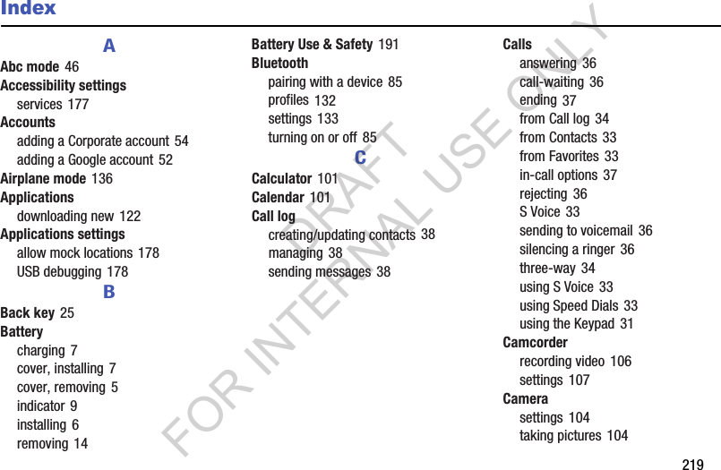        219IndexAAbc mode 46Accessibility settingsservices 177Accountsadding a Corporate account 54adding a Google account 52Airplane mode 136Applicationsdownloading new 122Applications settingsallow mock locations 178USB debugging 178BBack key 25Batterycharging 7cover, installing 7cover, removing 5indicator 9installing 6removing 14Battery Use &amp; Safety 191Bluetoothpairing with a device 85profiles 132settings 133turning on or off 85CCalculator 101Calendar 101Call logcreating/updating contacts 38managing 38sending messages 38Callsanswering 36call-waiting 36ending 37from Call log 34from Contacts 33from Favorites 33in-call options 37rejecting 36S Voice 33sending to voicemail 36silencing a ringer 36three-way 34using S Voice 33using Speed Dials 33using the Keypad 31Camcorderrecording video 106settings 107Camerasettings 104taking pictures 104DRAFT FOR INTERNAL USE ONLY