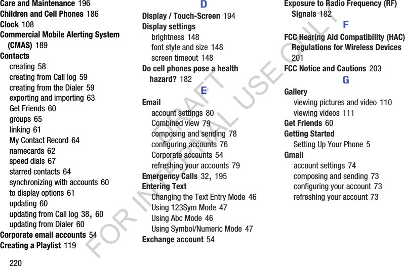 220Care and Maintenance 196Children and Cell Phones 186Clock 108Commercial Mobile Alerting System (CMAS) 189Contactscreating 58creating from Call log 59creating from the Dialer 59exporting and importing 63Get Friends 60groups 65linking 61My Contact Record 64namecards 62speed dials 67starred contacts 64synchronizing with accounts 60to display options 61updating 60updating from Call log 38, 60updating from Dialer 60Corporate email accounts 54Creating a Playlist 119DDisplay / Touch-Screen 194Display settingsbrightness 148font style and size 148screen timeout 148Do cell phones pose a health hazard? 182EEmailaccount settings 80Combined view 79composing and sending 78configuring accounts 76Corporate accounts 54refreshing your accounts 79Emergency Calls 32, 195Entering TextChanging the Text Entry Mode 46Using 123Sym Mode 47Using Abc Mode 46Using Symbol/Numeric Mode 47Exchange account 54Exposure to Radio Frequency (RF) Signals 182FFCC Hearing Aid Compatibility (HAC) Regulations for Wireless Devices 201FCC Notice and Cautions 203GGalleryviewing pictures and video 110viewing videos 111Get Friends 60Getting StartedSetting Up Your Phone 5Gmailaccount settings 74composing and sending 73configuring your account 73refreshing your account 73DRAFT FOR INTERNAL USE ONLY
