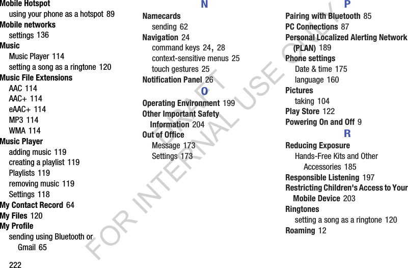 222Mobile Hotspotusing your phone as a hotspot 89Mobile networkssettings 136MusicMusic Player 114setting a song as a ringtone 120Music File ExtensionsAAC 114AAC+ 114eAAC+ 114MP3 114WMA 114Music Playeradding music 119creating a playlist 119Playlists 119removing music 119Settings 118My Contact Record 64My Files 120My Profilesending using Bluetooth or Gmail 65NNamecardssending 62Navigation 24command keys 24, 28context-sensitive menus 25touch gestures 25Notification Panel 26OOperating Environment 199Other Important Safety Information 204Out of OfficeMessage 173Settings 173PPairing with Bluetooth 85PC Connections 87Personal Localized Alerting Network (PLAN) 189Phone settingsDate &amp; time 175language 160Picturestaking 104Play Store 122Powering On and Off 9RReducing ExposureHands-Free Kits and Other Accessories 185Responsible Listening 197Restricting Children's Access to Your Mobile Device 203Ringtonessetting a song as a ringtone 120Roaming 12DRAFT FOR INTERNAL USE ONLY