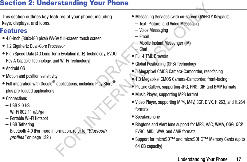 Understanding Your Phone       17Section 2: Understanding Your PhoneThis section outlines key features of your phone, including keys, displays, and icons. Features&bull;4.0-inch (800x480 pixel) WVGA full-screen touch screen &bull;1.2 Gigahertz Dual-Core Processor&bull;High Speed Data [4G Long Term Evolution (LTE) Technology, EVDO Rev A Capable Technology, and Wi-Fi Technology] &bull;Android OS &bull;Motion and position sensitivity &bull;Full integration with Google&reg; applications, including Play Store&reg;, plus pre-loaded applications &bull;Connections &ndash;USB 2.0 HS &ndash;Wi-Fi 802.11 a/b/g/n &ndash;Portable Wi-Fi Hotspot &ndash;USB Tethering &ndash;Bluetooth 4.0 (For more information, refer to &ldquo;Bluetooth profiles&rdquo; on page 132.) &bull;Messaging Services (with on-screen QWERTY Keypads) &ndash;Text, Picture, and Video Messaging &ndash;Voice Messaging &ndash;Email &ndash;Mobile Instant Messenger (IM) &ndash;Chat &bull;Full-HTML Browser &bull;Global Positioning (GPS) Technology &bull;5 Megapixel CMOS Camera-Camcorder, rear-facing &bull;1.3 Megapixel CMOS Camera-Camcorder, front-facing &bull;Picture Gallery, supporting JPG, PNG, GIF, and BMP formats &bull;Music Player, supporting MP3 format &bull;Video Player, supporting MP4, M4V, 3GP, DIVX, H.263, and H.264 formats &bull;Speakerphone &bull;Ringtone and Alert tone support for MP3, AAC, WMA, OGG, QCP, EVRC, MIDI, WAV, and AMR formats &bull;Support for microSD&trade; and microSDHC&trade; Memory Cards (up to 64 GB capacity) DRAFT FOR INTERNAL USE ONLY