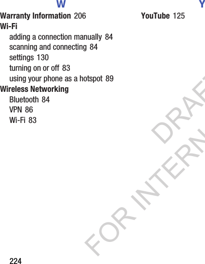 224WWarranty Information 206Wi-Fiadding a connection manually 84scanning and connecting 84settings 130turning on or off 83using your phone as a hotspot 89Wireless NetworkingBluetooth 84VPN 86Wi-Fi 83YYouTube 125DRAFT FOR INTERNAL USE ONLY
