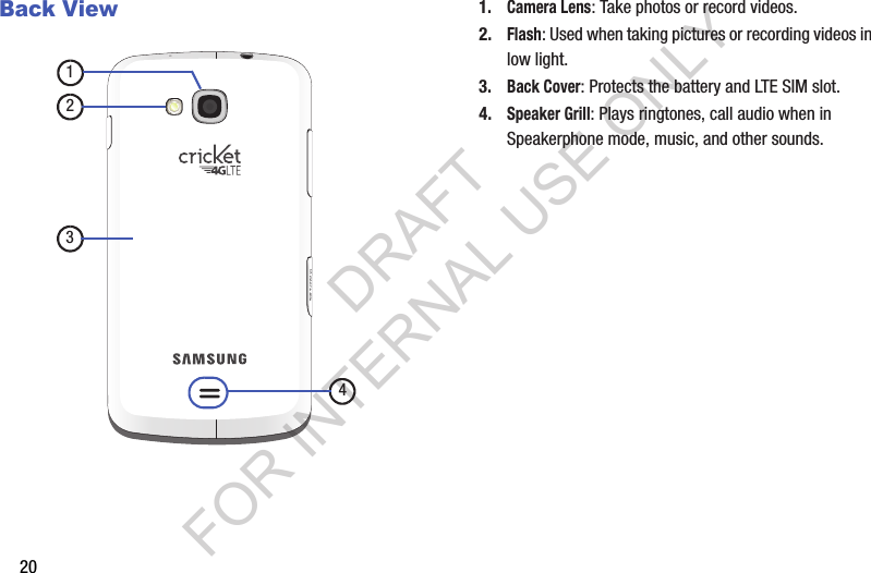 20Back View1.Camera Lens: Take photos or record videos. 2.Flash: Used when taking pictures or recording videos in low light. 3.Back Cover: Protects the battery and LTE SIM slot. 4.Speaker Grill: Plays ringtones, call audio when in Speakerphone mode, music, and other sounds. 1234DRAFT FOR INTERNAL USE ONLY