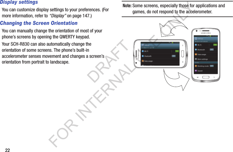 22Display settingsYou can customize display settings to your preferences. (For more information, refer to &ldquo;Display&rdquo; on page 147.) Changing the Screen OrientationYou can manually change the orientation of most of your phone&rsquo;s screens by opening the QWERTY keypad. Your SCH-R830 can also automatically change the orientation of some screens. The phone&rsquo;s built-in accelerometer senses movement and changes a screen&rsquo;s orientation from portrait to landscape. Note:Some screens, especially those for applications and games, do not respond to the accelerometer. DRAFT FOR INTERNAL USE ONLY
