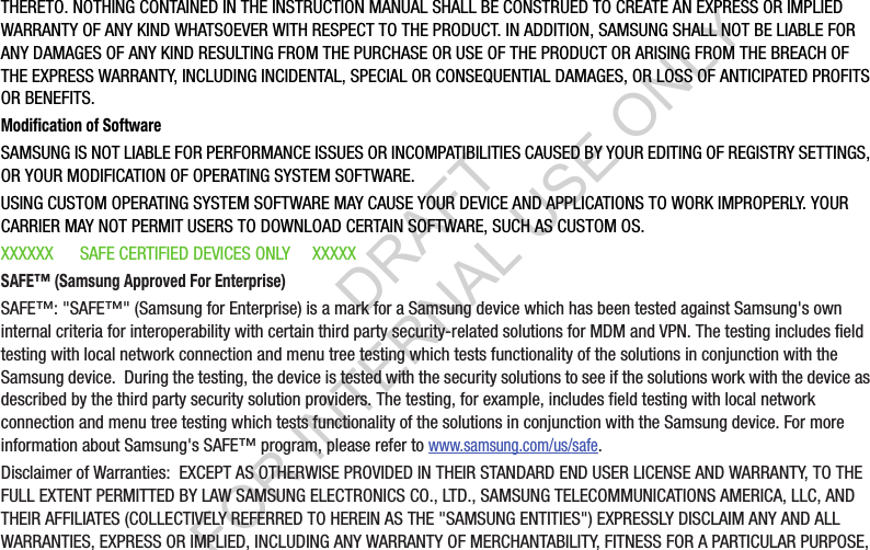 THERETO. NOTHING CONTAINED IN THE INSTRUCTION MANUAL SHALL BE CONSTRUED TO CREATE AN EXPRESS OR IMPLIED WARRANTY OF ANY KIND WHATSOEVER WITH RESPECT TO THE PRODUCT. IN ADDITION, SAMSUNG SHALL NOT BE LIABLE FOR ANY DAMAGES OF ANY KIND RESULTING FROM THE PURCHASE OR USE OF THE PRODUCT OR ARISING FROM THE BREACH OF THE EXPRESS WARRANTY, INCLUDING INCIDENTAL, SPECIAL OR CONSEQUENTIAL DAMAGES, OR LOSS OF ANTICIPATED PROFITS OR BENEFITS.Modification of SoftwareSAMSUNG IS NOT LIABLE FOR PERFORMANCE ISSUES OR INCOMPATIBILITIES CAUSED BY YOUR EDITING OF REGISTRY SETTINGS, OR YOUR MODIFICATION OF OPERATING SYSTEM SOFTWARE. USING CUSTOM OPERATING SYSTEM SOFTWARE MAY CAUSE YOUR DEVICE AND APPLICATIONS TO WORK IMPROPERLY. YOUR CARRIER MAY NOT PERMIT USERS TO DOWNLOAD CERTAIN SOFTWARE, SUCH AS CUSTOM OS.XXXXXX      SAFE CERTIFIED DEVICES ONLY     XXXXXSAFE&trade; (Samsung Approved For Enterprise) SAFE&trade;: "SAFE&trade;" (Samsung for Enterprise) is a mark for a Samsung device which has been tested against Samsung's own internal criteria for interoperability with certain third party security-related solutions for MDM and VPN. The testing includes field testing with local network connection and menu tree testing which tests functionality of the solutions in conjunction with the Samsung device.  During the testing, the device is tested with the security solutions to see if the solutions work with the device as described by the third party security solution providers. The testing, for example, includes field testing with local network connection and menu tree testing which tests functionality of the solutions in conjunction with the Samsung device. For more information about Samsung's SAFE&trade; program, please refer to www.samsung.com/us/safe.Disclaimer of Warranties:  EXCEPT AS OTHERWISE PROVIDED IN THEIR STANDARD END USER LICENSE AND WARRANTY, TO THE FULL EXTENT PERMITTED BY LAW SAMSUNG ELECTRONICS CO., LTD., SAMSUNG TELECOMMUNICATIONS AMERICA, LLC, AND THEIR AFFILIATES (COLLECTIVELY REFERRED TO HEREIN AS THE "SAMSUNG ENTITIES") EXPRESSLY DISCLAIM ANY AND ALL WARRANTIES, EXPRESS OR IMPLIED, INCLUDING ANY WARRANTY OF MERCHANTABILITY, FITNESS FOR A PARTICULAR PURPOSE, DRAFT FOR INTERNAL USE ONLY