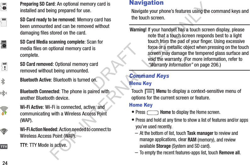 24NavigationNavigate your phone&rsquo;s features using the command keys and the touch screen. Warning!If your handset has a touch screen display, please note that a touch screen responds best to a light touch from the pad of your finger. Using excessive force or a metallic object when pressing on the touch screen may damage the tempered glass surface and void the warranty. (For more information, refer to &ldquo;Warranty Information&rdquo; on page 206.) Command KeysMenu KeyTouch  Menu to display a context-sensitive menu of options for the current screen or feature. Home Key&bull;Press  Home to display the Home screen. &bull;Press and hold at any time to show a list of features and/or apps you&rsquo;ve used recently. &ndash;At the bottom of list, touch Task manager to review and manage applications, clear RAM (memory), and review available Storage (System and SD card). &ndash;To empty the recent features-apps list, touch Remove all. Preparing SD Card: An optional memory card is installed and being prepared for use. SD Card ready to be removed: Memory card has been unmounted and can be removed without damaging files stored on the card. SD Card Media scanning complete: Scan for media files on optional memory card is complete. SD Card removed: Optional memory card removed without being unmounted. Bluetooth Active: Bluetooth is turned on. Bluetooth Connected: The phone is paired with another Bluetooth device. Wi-Fi Active: Wi-Fi is connected, active, and communicating with a Wireless Access Point (WAP). Wi-Fi Action Needed: Action needed to connect to   Wireless Access Point (WAP). TTY: TTY Mode is active. DRAFT FOR INTERNAL USE ONLY