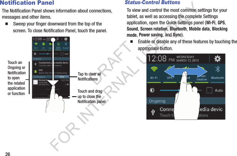 26Notification PanelThe Notification Panel shows information about connections, messages and other items. 䡲  Sweep your finger downward from the top of the screen. To close Notification Panel, touch the panel.Status-Control ButtonsTo view and control the most common settings for your tablet, as well as accessing the complete Settings application, open the Quick Settings panel (Wi-Fi, GPS, Sound, Screen rotation, Bluetooth, Mobile data, Blocking mode, Power saving, and Sync). 䡲  Enable or disable any of these features by touching the appropriate button. Touch anOngoing or Notificationto open the relatedapplicationor function Touch and drag up to close the Notification panelTap to clear allNotificationsDRAFT FOR INTERNAL USE ONLY