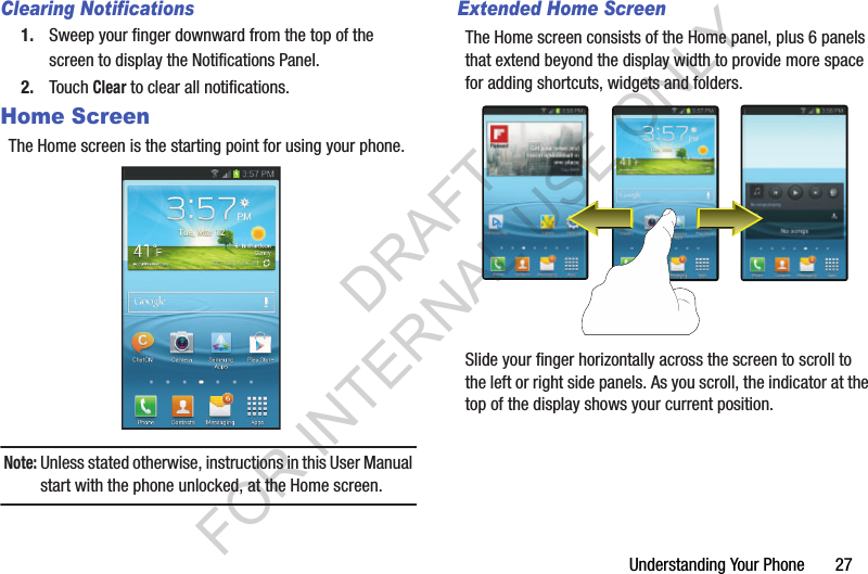 Understanding Your Phone       27Clearing Notifications1. Sweep your finger downward from the top of the screen to display the Notifications Panel. 2. Touch Clear to clear all notifications. Home ScreenThe Home screen is the starting point for using your phone.Note:Unless stated otherwise, instructions in this User Manual start with the phone unlocked, at the Home screen.Extended Home ScreenThe Home screen consists of the Home panel, plus 6 panels that extend beyond the display width to provide more space for adding shortcuts, widgets and folders. Slide your finger horizontally across the screen to scroll to the left or right side panels. As you scroll, the indicator at the top of the display shows your current position. DRAFT FOR INTERNAL USE ONLY