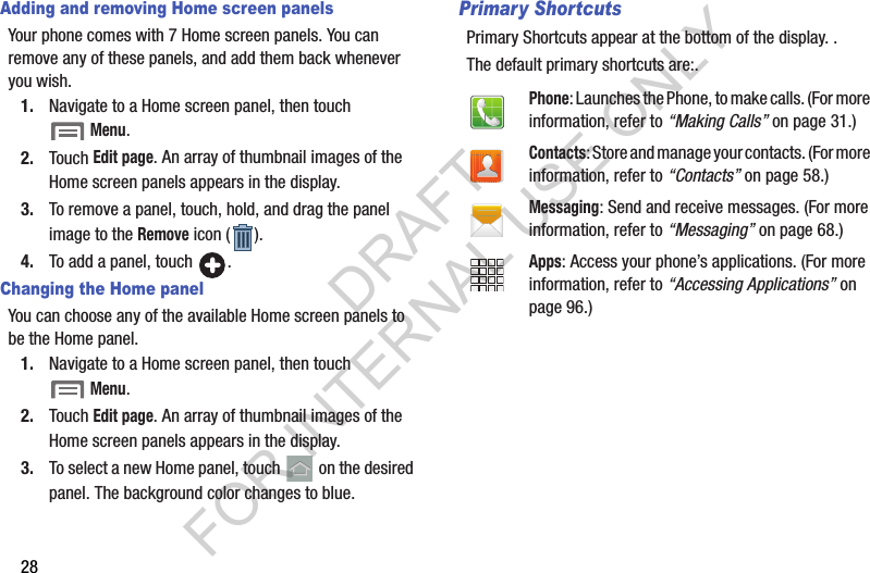 28Adding and removing Home screen panelsYour phone comes with 7 Home screen panels. You can remove any of these panels, and add them back whenever you wish. 1. Navigate to a Home screen panel, then touch Menu. 2. Touch Edit page. An array of thumbnail images of the Home screen panels appears in the display. 3. To remove a panel, touch, hold, and drag the panel image to the Remove icon ( ). 4. To add a panel, touch  . Changing the Home panelYou can choose any of the available Home screen panels to be the Home panel. 1. Navigate to a Home screen panel, then touch Menu. 2. Touch Edit page. An array of thumbnail images of the Home screen panels appears in the display. 3. To select a new Home panel, touch   on the desired panel. The background color changes to blue. Primary ShortcutsPrimary Shortcuts appear at the bottom of the display. . The default primary shortcuts are:.Phone: Launches the Phone, to make calls. (For more information, refer to &ldquo;Making Calls&rdquo; on page 31.)Contacts: Store and manage your contacts. (For more information, refer to &ldquo;Contacts&rdquo; on page 58.)Messaging: Send and receive messages. (For more information, refer to &ldquo;Messaging&rdquo; on page 68.)Apps: Access your phone&rsquo;s applications. (For more information, refer to &ldquo;Accessing Applications&rdquo; on page 96.)DRAFT FOR INTERNAL USE ONLY
