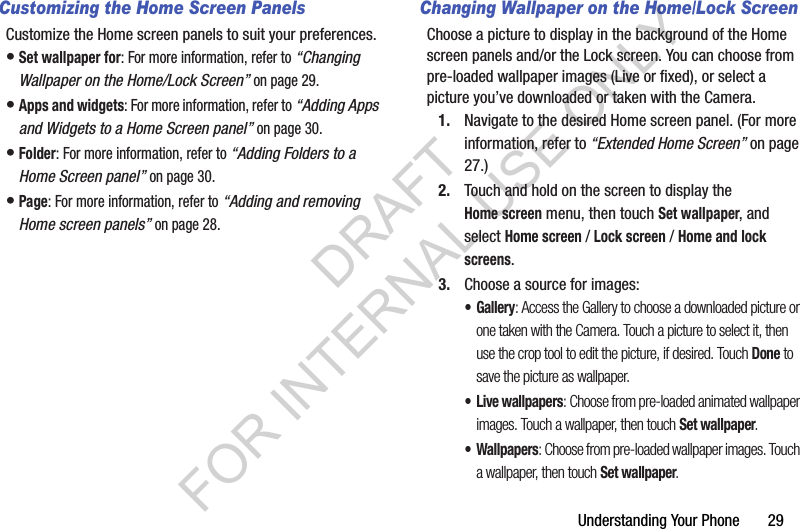 Understanding Your Phone       29Customizing the Home Screen PanelsCustomize the Home screen panels to suit your preferences.&bull;Set wallpaper for: For more information, refer to &ldquo;Changing Wallpaper on the Home/Lock Screen&rdquo; on page 29. &bull;Apps and widgets: For more information, refer to &ldquo;Adding Apps and Widgets to a Home Screen panel&rdquo; on page 30. &bull;Folder: For more information, refer to &ldquo;Adding Folders to a Home Screen panel&rdquo; on page 30. &bull;Page: For more information, refer to &ldquo;Adding and removing Home screen panels&rdquo; on page 28. Changing Wallpaper on the Home/Lock ScreenChoose a picture to display in the background of the Home screen panels and/or the Lock screen. You can choose from pre-loaded wallpaper images (Live or fixed), or select a picture you&rsquo;ve downloaded or taken with the Camera.1. Navigate to the desired Home screen panel. (For more information, refer to &ldquo;Extended Home Screen&rdquo; on page 27.) 2. Touch and hold on the screen to display the Home screen menu, then touch Set wallpaper, and select Home screen / Lock screen / Home and lock screens. 3. Choose a source for images:&bull;Gallery: Access the Gallery to choose a downloaded picture or one taken with the Camera. Touch a picture to select it, then use the crop tool to edit the picture, if desired. Touch Done to save the picture as wallpaper. &bull;Live wallpapers: Choose from pre-loaded animated wallpaper images. Touch a wallpaper, then touch Set wallpaper. &bull; Wallpapers: Choose from pre-loaded wallpaper images. Touch a wallpaper, then touch Set wallpaper. DRAFT FOR INTERNAL USE ONLY