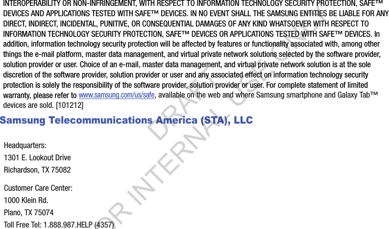 INTEROPERABILITY OR NON-INFRINGEMENT, WITH RESPECT TO INFORMATION TECHNOLOGY SECURITY PROTECTION, SAFE&trade; DEVICES AND APPLICATIONS TESTED WITH SAFE&trade; DEVICES. IN NO EVENT SHALL THE SAMSUNG ENTITIES BE LIABLE FOR ANY DIRECT, INDIRECT, INCIDENTAL, PUNITIVE, OR CONSEQUENTIAL DAMAGES OF ANY KIND WHATSOEVER WITH RESPECT TO INFORMATION TECHNOLOGY SECURITY PROTECTION, SAFE&trade; DEVICES OR APPLICATIONS TESTED WITH SAFE&trade; DEVICES. In addition, information technology security protection will be affected by features or functionality associated with, among other things the e-mail platform, master data management, and virtual private network solutions selected by the software provider, solution provider or user. Choice of an e-mail, master data management, and virtual private network solution is at the sole discretion of the software provider, solution provider or user and any associated effect on information technology security protection is solely the responsibility of the software provider, solution provider or user. For complete statement of limited warranty, please refer to www.samsung.com/us/safe, available on the web and where Samsung smartphone and Galaxy Tab&trade; devices are sold. [101212] Samsung Telecommunications America (STA), LLCHeadquarters:1301 E. Lookout DriveRichardson, TX 75082Customer Care Center:1000 Klein Rd.Plano, TX 75074Toll Free Tel: 1.888.987.HELP (4357)DRAFT FOR INTERNAL USE ONLY