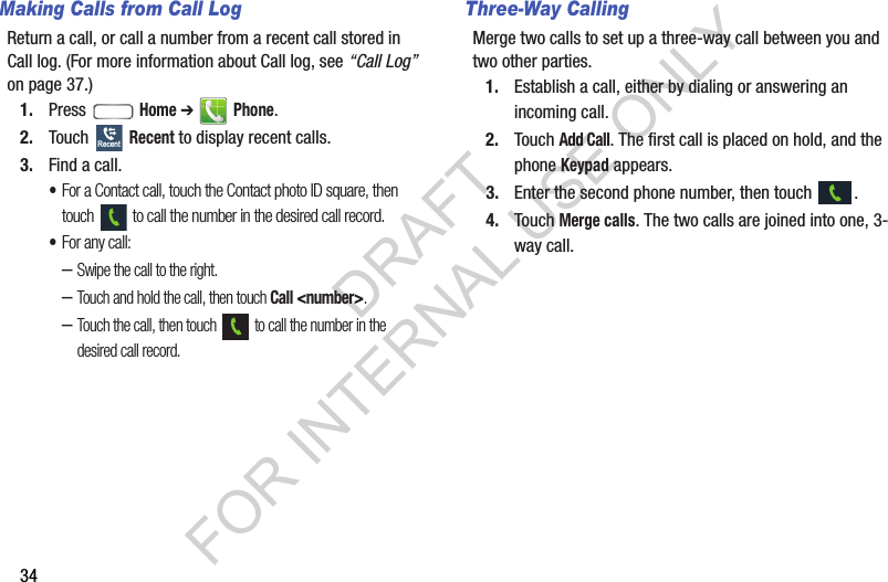 34Making Calls from Call LogReturn a call, or call a number from a recent call stored in Call log. (For more information about Call log, see &ldquo;Call Log&rdquo; on page 37.) 1. Press  Home ➔  Phone. 2. Touch  Recent to display recent calls. 3. Find a call. &bull;For a Contact call, touch the Contact photo ID square, then touch   to call the number in the desired call record. &bull;For any call: &ndash;Swipe the call to the right. &ndash;Touch and hold the call, then touch Call <number>. &ndash;Touch the call, then touch   to call the number in the desired call record. Three-Way CallingMerge two calls to set up a three-way call between you and two other parties. 1. Establish a call, either by dialing or answering an incoming call.2. Touch Add Call. The first call is placed on hold, and the phone Keypad appears. 3. Enter the second phone number, then touch  .4. Touch Merge calls. The two calls are joined into one, 3-way call.RecentDRAFT FOR INTERNAL USE ONLY