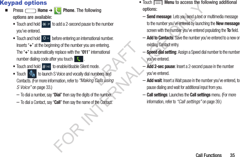Call Functions       35Keypad options䡲  Press  Home ➔  Phone. The following options are available: &bull;Touch and hold   to add a 2-second pause to the number you&rsquo;ve entered. &bull;Touch and hold   before entering an international number. Inserts &ldquo;+&rdquo; at the beginning of the number you are entering. The &ldquo;+&rdquo; is automatically replace with the &ldquo;011&rdquo; international number dialing code after you touch  . &bull;Touch and hold   to enable/disable Silent mode. &bull;Touch   to launch S Voice and vocally dial numbers and Contacts. (For more information, refer to &ldquo;Making Calls using S Voice&rdquo; on page 33.) &ndash;To dial a number, say &ldquo;Dial&rdquo; then say the digits of the number. &ndash;To dial a Contact, say &ldquo;Call&rdquo; then say the name of the Contact. &bull;Touch  Menu to access the following additional options: &ndash;Send message: Lets you send a text or multimedia message to the number you&rsquo;ve entered by launching the New message screen with the number you&rsquo;ve entered populating the To field. &ndash;Add to Contacts: Save the number you&rsquo;ve entered to a new or existing Contact entry. &ndash;Speed dial setting: Assign a Speed dial number to the number you&rsquo;ve entered. &ndash;Add 2-sec pause: Insert a 2-second pause in the number you&rsquo;ve entered. &ndash;Add wait: Insert a Wait pause in the number you&rsquo;ve entered, to pause dialing and wait for additional input from you. &ndash;Call settings: Launches the Call settings menu. (For more information, refer to &ldquo;Call settings&rdquo; on page 39.) 0+DRAFT FOR INTERNAL USE ONLY
