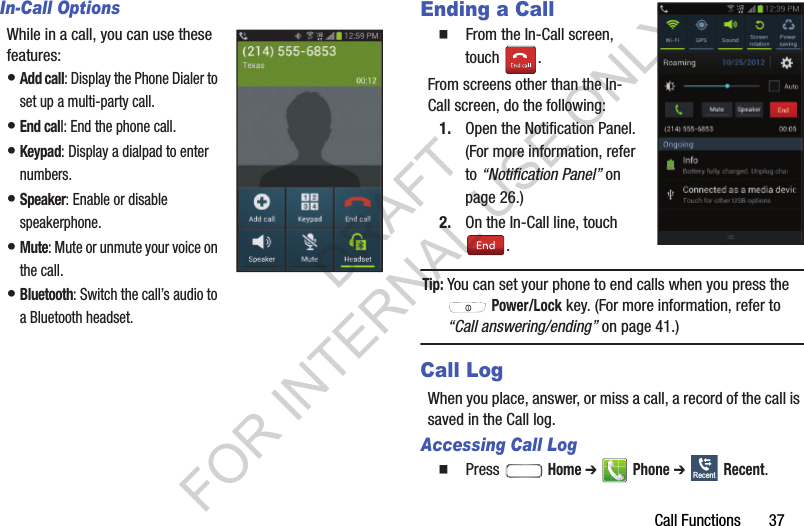 Call Functions       37In-Call OptionsWhile in a call, you can use these features: &bull;Add call: Display the Phone Dialer to set up a multi-party call. &bull;End call: End the phone call. &bull;Keypad: Display a dialpad to enter numbers. &bull;Speaker: Enable or disable speakerphone. &bull;Mute: Mute or unmute your voice on the call. &bull;Bluetooth: Switch the call&rsquo;s audio to a Bluetooth headset. Ending a Call䡲  From the In-Call screen, touch . From screens other than the In-Call screen, do the following: 1. Open the Notification Panel. (For more information, refer to &ldquo;Notification Panel&rdquo; on page 26.) 2. On the In-Call line, touch . Tip:You can set your phone to end calls when you press the  Power/Lock key. (For more information, refer to &ldquo;Call answering/ending&rdquo; on page 41.) Call LogWhen you place, answer, or miss a call, a record of the call is saved in the Call log. Accessing Call Log䡲  Press  Home ➔  Phone ➔  Recent. RecentDRAFT FOR INTERNAL USE ONLY