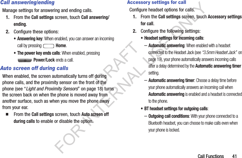 Call Functions       41Call answering/endingManage settings for answering and ending calls.1. From the Call settings screen, touch Call answering/ending. 2. Configure these options: &bull; Answering key: When enabled, you can answer an incoming call by pressing  Home. &bull; The power key ends calls: When enabled, pressing Power/Lock ends a call. Auto screen off during callsWhen enabled, the screen automatically turns off during phone calls, and the proximity sensor on the front of the phone (see &ldquo;Light and Proximity Sensors&rdquo; on page 18) turns the screen back on when the phone is moved away from another surface, such as when you move the phone away from your ear. 䡲  From the Call settings screen, touch Auto screen off during calls to enable or disable the option. Accessory settings for callConfigure headset options for calls.1. From the Call settings screen, touch Accessory settings for call.2. Configure the following settings:&bull; Headset settings for incoming calls: &ndash;Automatic answering: When enabled with a headset connected to the Headset Jack (see &ldquo;3.5mm Headset Jack&rdquo;  on page 19), your phone automatically answers incoming calls after a delay determined by the Automatic answering timer setting. &ndash;Automatic answering timer: Choose a delay time before your phone automatically answers an incoming call when Automatic answering is enabled and a headset is connected to the phone. &bull; BT headset settings for outgoing calls: &ndash;Outgoing call conditions: With your phone connected to a Bluetooth headset, you can choose to make calls even when your phone is locked. DRAFT FOR INTERNAL USE ONLY