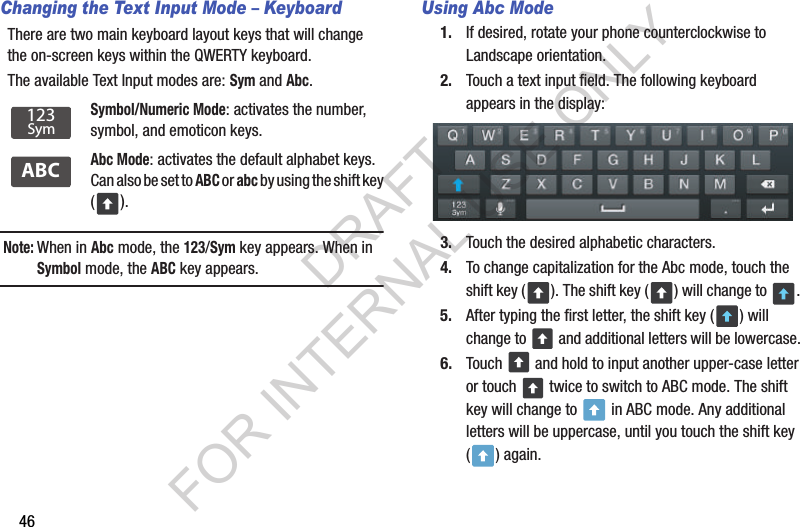 46Changing the Text Input Mode &ndash; KeyboardThere are two main keyboard layout keys that will change the on-screen keys within the QWERTY keyboard. The available Text Input modes are: Sym and Abc. Note:When in Abc mode, the 123/Sym key appears. When in Symbol mode, the ABC key appears. Using Abc Mode1. If desired, rotate your phone counterclockwise to Landscape orientation. 2. Touch a text input field. The following keyboard appears in the display: 3. Touch the desired alphabetic characters. 4. To change capitalization for the Abc mode, touch the shift key ( ). The shift key ( ) will change to  . 5. After typing the first letter, the shift key ( ) will change to   and additional letters will be lowercase. 6. Touch   and hold to input another upper-case letter or touch   twice to switch to ABC mode. The shift key will change to   in ABC mode. Any additional letters will be uppercase, until you touch the shift key () again.Symbol/Numeric Mode: activates the number, symbol, and emoticon keys.Abc Mode: activates the default alphabet keys. Can also be set to ABC or abc by using the shift key ().123SymABCDRAFT FOR INTERNAL USE ONLY