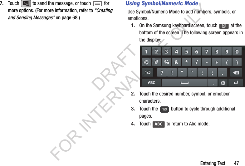 Entering Text       477. Touch   to send the message, or touch   for more options. (For more information, refer to &ldquo;Creating and Sending Messages&rdquo; on page 68.) Using Symbol/Numeric ModeUse Symbol/Numeric Mode to add numbers, symbols, or emoticons.1. On the Samsung keyboard screen, touch   at the bottom of the screen. The following screen appears in the display: 2. Touch the desired number, symbol, or emoticon characters. 3. Touch the   button to cycle through additional pages. 4. Touch   to return to Abc mode. 123Sym1/3ABCDRAFT FOR INTERNAL USE ONLY