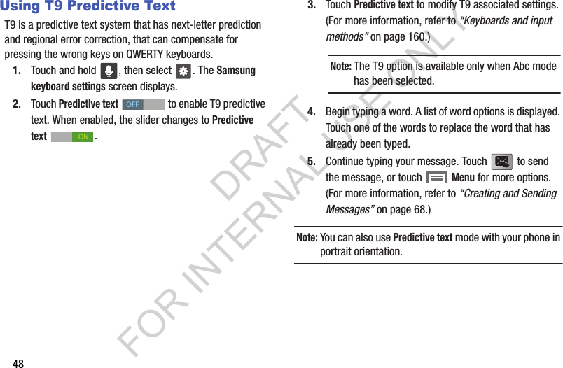 48Using T9 Predictive TextT9 is a predictive text system that has next-letter prediction and regional error correction, that can compensate for pressing the wrong keys on QWERTY keyboards. 1. Touch and hold  , then select  . The Samsung keyboard settings screen displays.2. Touch Predictive text   to enable T9 predictive text. When enabled, the slider changes to Predictive text . 3. Touch Predictive text to modify T9 associated settings. (For more information, refer to &ldquo;Keyboards and input methods&rdquo; on page 160.) 4. Begin typing a word. A list of word options is displayed. Touch one of the words to replace the word that has already been typed.5. Continue typing your message. Touch   to send the message, or touch   Menu for more options. (For more information, refer to &ldquo;Creating and Sending Messages&rdquo; on page 68.) Note:You can also use Predictive text mode with your phone in portrait orientation. OFFONNote:The T9 option is available only when Abc mode has been selected.DRAFT FOR INTERNAL USE ONLY