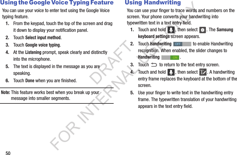 50Using the Google Voice Typing FeatureYou can use your voice to enter text using the Google Voice typing feature.1. From the keypad, touch the top of the screen and drag it down to display your notification panel.2. Touch Select input method.3. Touch Google voice typing.4. At the Listening prompt, speak clearly and distinctly into the microphone.5. The text is displayed in the message as you are speaking.6. Touch Done when you are finished.Note: This feature works best when you break up your message into smaller segments. Using HandwritingYou can use your finger to trace words and numbers on the screen. Your phone converts your handwriting into typewritten text in a text entry field. 1. Touch and hold  , then select  . The Samsung keyboard settings screen appears.2. Touch Handwriting   to enable Handwriting recognition. When enabled, the slider changes to Handwriting . 3. Touch   to return to the text entry screen. 4. Touch and hold  , then select  . A handwriting entry frame replaces the keyboard at the bottom of the screen. 5. Use your finger to write text in the handwriting entry frame. The typewritten translation of your handwriting appears in the text entry field. OFFONDRAFT FOR INTERNAL USE ONLY