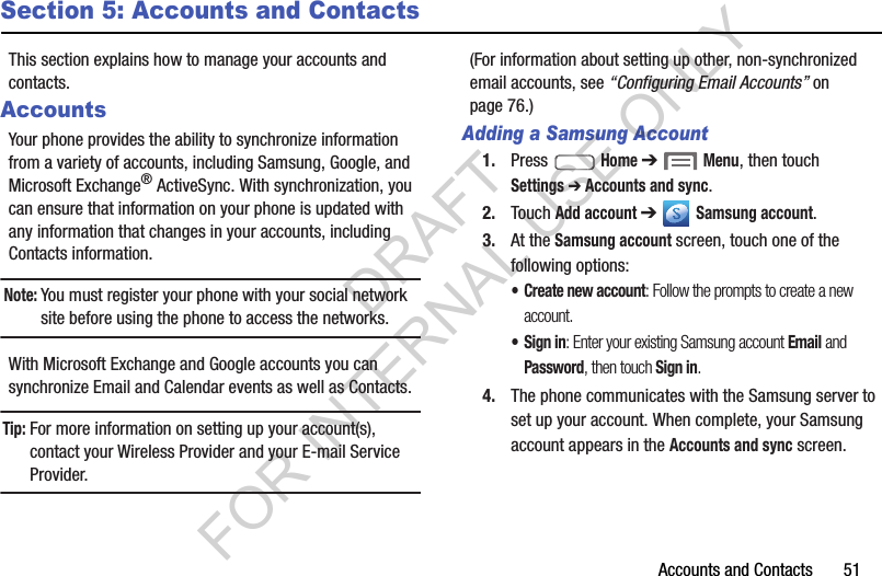Accounts and Contacts       51Section 5: Accounts and ContactsThis section explains how to manage your accounts and contacts.AccountsYour phone provides the ability to synchronize information from a variety of accounts, including Samsung, Google, and Microsoft Exchange&reg; ActiveSync. With synchronization, you can ensure that information on your phone is updated with any information that changes in your accounts, including Contacts information. Note:You must register your phone with your social network site before using the phone to access the networks. With Microsoft Exchange and Google accounts you can synchronize Email and Calendar events as well as Contacts. Tip:For more information on setting up your account(s), contact your Wireless Provider and your E-mail Service Provider. (For information about setting up other, non-synchronized email accounts, see &ldquo;Configuring Email Accounts&rdquo; on page 76.) Adding a Samsung Account1. Press  Home ➔  Menu, then touch Settings ➔ Accounts and sync. 2. Touch Add account ➔  Samsung account. 3. At the Samsung account screen, touch one of the following options: &bull; Create new account: Follow the prompts to create a new account.&bull; Sign in: Enter your existing Samsung account Email and Password, then touch Sign in. 4. The phone communicates with the Samsung server to set up your account. When complete, your Samsung account appears in the Accounts and sync screen. DRAFT FOR INTERNAL USE ONLY
