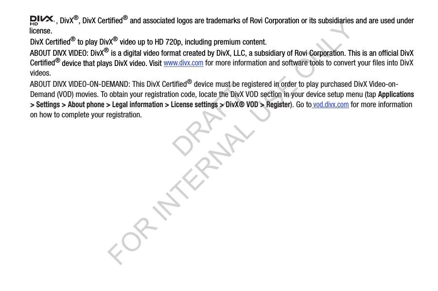 , DivX&reg;, DivX Certified&reg; and associated logos are trademarks of Rovi Corporation or its subsidiaries and are used under license.DivX Certified&reg; to play DivX&reg; video up to HD 720p, including premium content.ABOUT DIVX VIDEO: DivX&reg; is a digital video format created by DivX, LLC, a subsidiary of Rovi Corporation. This is an official DivX Certified&reg; device that plays DivX video. Visit www.divx.com for more information and software tools to convert your files into DivX videos.ABOUT DIVX VIDEO-ON-DEMAND: This DivX Certified&reg; device must be registered in order to play purchased DivX Video-on-Demand (VOD) movies. To obtain your registration code, locate the DivX VOD section in your device setup menu (tap Applications > Settings > About phone > Legal information > License settings > DivX&reg; VOD > Register). Go to vod.divx.com for more information on how to complete your registration.DRAFT FOR INTERNAL USE ONLY