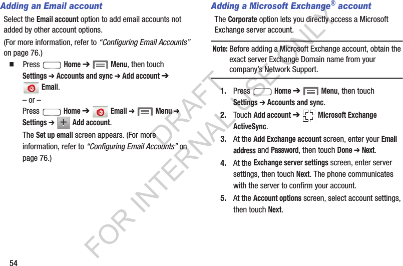 54Adding an Email accountSelect the Email account option to add email accounts not added by other account options. (For more information, refer to &ldquo;Configuring Email Accounts&rdquo; on page 76.) 䡲  Press  Home ➔  Menu, then touch Settings ➔ Accounts and sync ➔ Add account ➔ Email. &ndash; or &ndash;Press  Home ➔ Email ➔ Menu ➔ Settings ➔  Add account. The Set up email screen appears. (For more information, refer to &ldquo;Configuring Email Accounts&rdquo; on page 76.) Adding a Microsoft Exchange&reg; accountThe Corporate option lets you directly access a Microsoft Exchange server account. Note:Before adding a Microsoft Exchange account, obtain the exact server Exchange Domain name from your company&rsquo;s Network Support. 1. Press  Home ➔  Menu, then touch Settings ➔ Accounts and sync. 2. Touch Add account ➔  Microsoft Exchange ActiveSync. 3. At the Add Exchange account screen, enter your Email address and Password, then touch Done ➔ Next. 4. At the Exchange server settings screen, enter server settings, then touch Next. The phone communicates with the server to confirm your account.5. At the Account options screen, select account settings, then touch Next.++DRAFT FOR INTERNAL USE ONLY
