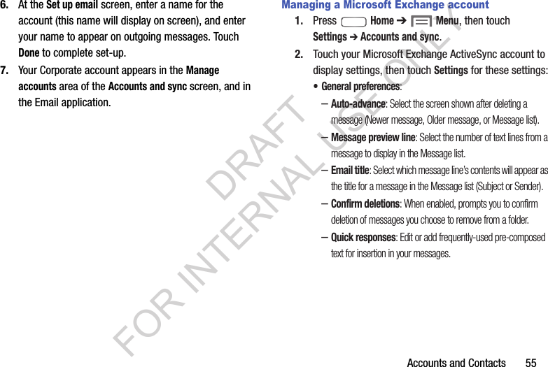 Accounts and Contacts       556. At the Set up email screen, enter a name for the account (this name will display on screen), and enter your name to appear on outgoing messages. Touch Done to complete set-up.7. Your Corporate account appears in the Manage accounts area of the Accounts and sync screen, and in the Email application.Managing a Microsoft Exchange account1. Press  Home ➔  Menu, then touch Settings ➔ Accounts and sync. 2. Touch your Microsoft Exchange ActiveSync account to display settings, then touch Settings for these settings:&bull; General preferences: &ndash;Auto-advance: Select the screen shown after deleting a message (Newer message, Older message, or Message list). &ndash;Message preview line: Select the number of text lines from a message to display in the Message list. &ndash;Email title: Select which message line&rsquo;s contents will appear as the title for a message in the Message list (Subject or Sender). &ndash;Confirm deletions: When enabled, prompts you to confirm deletion of messages you choose to remove from a folder. &ndash;Quick responses: Edit or add frequently-used pre-composed text for insertion in your messages. DRAFT FOR INTERNAL USE ONLY