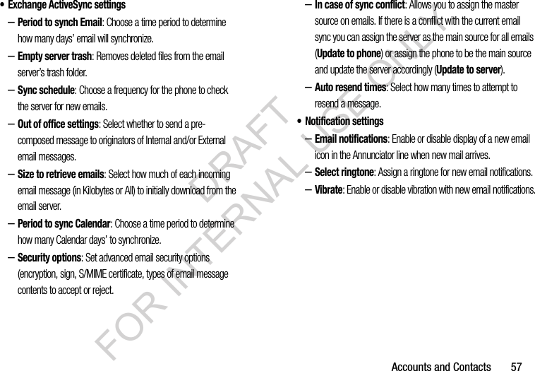 Accounts and Contacts       57&bull; Exchange ActiveSync settings &ndash;Period to synch Email: Choose a time period to determine how many days&rsquo; email will synchronize. &ndash;Empty server trash: Removes deleted files from the email server&rsquo;s trash folder. &ndash;Sync schedule: Choose a frequency for the phone to check the server for new emails. &ndash;Out of office settings: Select whether to send a pre-composed message to originators of Internal and/or External email messages. &ndash;Size to retrieve emails: Select how much of each incoming email message (in Kilobytes or All) to initially download from the email server. &ndash;Period to sync Calendar: Choose a time period to determine how many Calendar days&rsquo; to synchronize. &ndash;Security options: Set advanced email security options (encryption, sign, S/MIME certificate, types of email message contents to accept or reject. &ndash;In case of sync conflict: Allows you to assign the master source on emails. If there is a conflict with the current email sync you can assign the server as the main source for all emails (Update to phone) or assign the phone to be the main source and update the server accordingly (Update to server). &ndash;Auto resend times: Select how many times to attempt to resend a message. &bull; Notification settings&ndash;Email notifications: Enable or disable display of a new email icon in the Annunciator line when new mail arrives.&ndash;Select ringtone: Assign a ringtone for new email notifications.&ndash;Vibrate: Enable or disable vibration with new email notifications.DRAFT FOR INTERNAL USE ONLY