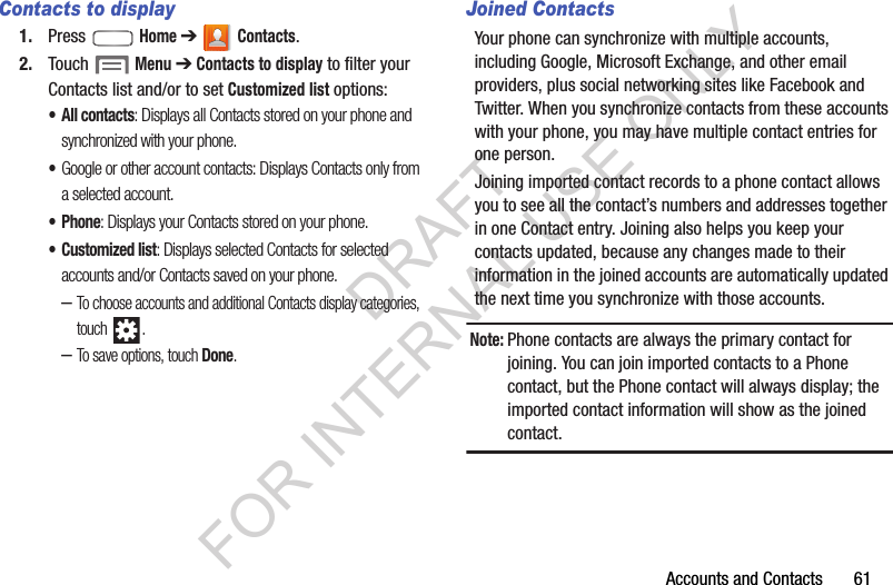 Accounts and Contacts       61Contacts to display1. Press  Home ➔  Contacts.2. Touch  Menu ➔ Contacts to display to filter your Contacts list and/or to set Customized list options: &bull; All contacts: Displays all Contacts stored on your phone and synchronized with your phone. &bull;Google or other account contacts: Displays Contacts only from a selected account. &bull; Phone: Displays your Contacts stored on your phone.&bull; Customized list: Displays selected Contacts for selected accounts and/or Contacts saved on your phone. &ndash;To choose accounts and additional Contacts display categories, touch . &ndash;To save options, touch Done. Joined ContactsYour phone can synchronize with multiple accounts, including Google, Microsoft Exchange, and other email providers, plus social networking sites like Facebook and Twitter. When you synchronize contacts from these accounts with your phone, you may have multiple contact entries for one person. Joining imported contact records to a phone contact allows you to see all the contact&rsquo;s numbers and addresses together in one Contact entry. Joining also helps you keep your contacts updated, because any changes made to their information in the joined accounts are automatically updated the next time you synchronize with those accounts. Note:Phone contacts are always the primary contact for joining. You can join imported contacts to a Phone contact, but the Phone contact will always display; the imported contact information will show as the joined contact.DRAFT FOR INTERNAL USE ONLY