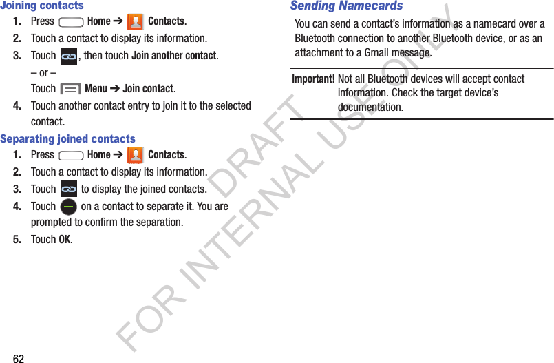 62Joining contacts1. Press  Home ➔  Contacts. 2. Touch a contact to display its information. 3. Touch  , then touch Join another contact. &ndash; or &ndash;Touch  Menu ➔ Join contact. 4. Touch another contact entry to join it to the selected contact. Separating joined contacts1. Press  Home ➔  Contacts. 2. Touch a contact to display its information.3. Touch   to display the joined contacts. 4. Touch   on a contact to separate it. You are prompted to confirm the separation. 5. Touch OK. Sending NamecardsYou can send a contact&rsquo;s information as a namecard over a Bluetooth connection to another Bluetooth device, or as an attachment to a Gmail message. Important!Not all Bluetooth devices will accept contact information. Check the target device&rsquo;s documentation. DRAFT FOR INTERNAL USE ONLY