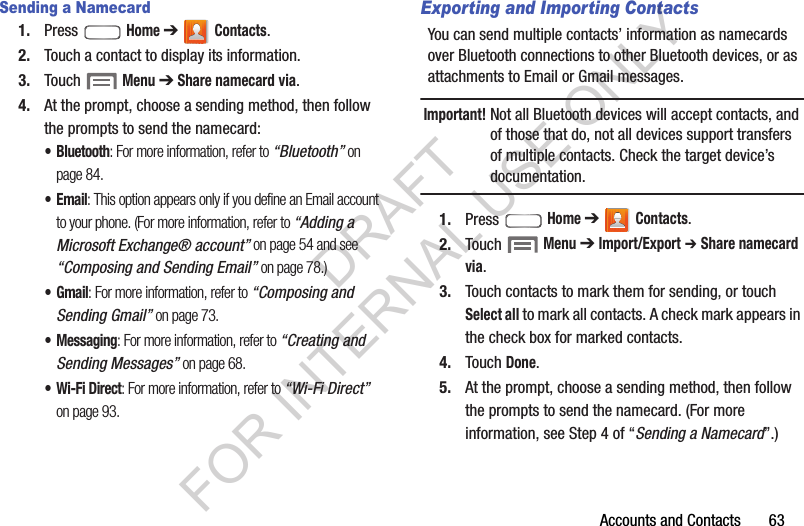 Accounts and Contacts       63Sending a Namecard1. Press  Home ➔  Contacts.2. Touch a contact to display its information.3. Touch  Menu ➔ Share namecard via.4. At the prompt, choose a sending method, then follow the prompts to send the namecard:&bull; Bluetooth: For more information, refer to &ldquo;Bluetooth&rdquo; on page 84. &bull;Email: This option appears only if you define an Email account to your phone. (For more information, refer to &ldquo;Adding a Microsoft Exchange&reg; account&rdquo; on page 54 and see &ldquo;Composing and Sending Email&rdquo; on page 78.) &bull;Gmail: For more information, refer to &ldquo;Composing and Sending Gmail&rdquo; on page 73. &bull; Messaging: For more information, refer to &ldquo;Creating and Sending Messages&rdquo; on page 68. &bull; Wi-Fi Direct: For more information, refer to &ldquo;Wi-Fi Direct&rdquo; on page 93. Exporting and Importing ContactsYou can send multiple contacts&rsquo; information as namecards over Bluetooth connections to other Bluetooth devices, or as attachments to Email or Gmail messages. Important!Not all Bluetooth devices will accept contacts, and of those that do, not all devices support transfers of multiple contacts. Check the target device&rsquo;s documentation. 1. Press  Home ➔  Contacts.2. Touch  Menu ➔ Import/Export ➔ Share namecard via.3. Touch contacts to mark them for sending, or touch Select all to mark all contacts. A check mark appears in the check box for marked contacts.4. Touch Done. 5. At the prompt, choose a sending method, then follow the prompts to send the namecard. (For more information, see Step 4 of &ldquo;Sending a Namecard&rdquo;.) DRAFT FOR INTERNAL USE ONLY