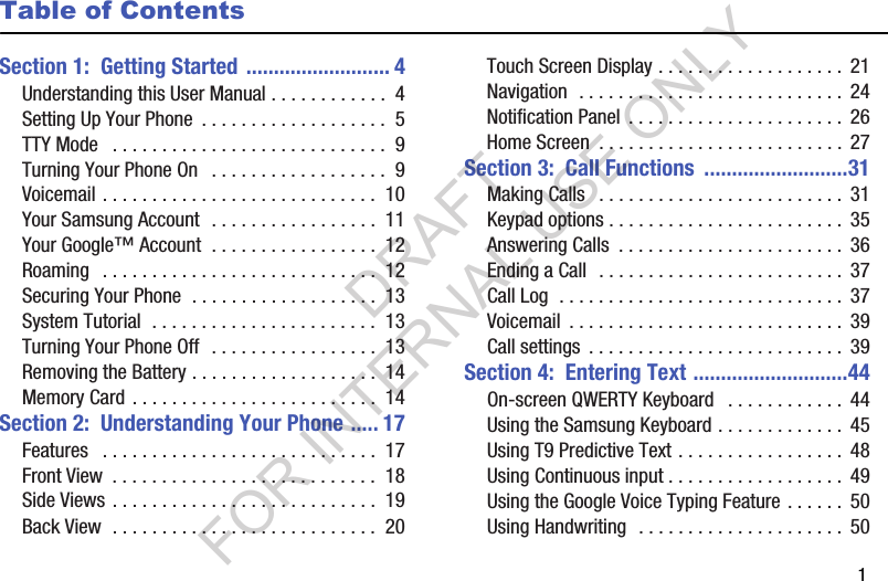        1Table of ContentsSection 1:  Getting Started .......................... 4Understanding this User Manual . . . . . . . . . . . .  4Setting Up Your Phone  . . . . . . . . . . . . . . . . . . .  5TTY Mode   . . . . . . . . . . . . . . . . . . . . . . . . . . . .  9Turning Your Phone On   . . . . . . . . . . . . . . . . . .  9Voicemail . . . . . . . . . . . . . . . . . . . . . . . . . . . .  10Your Samsung Account  . . . . . . . . . . . . . . . . .  11Your Google&trade; Account  . . . . . . . . . . . . . . . . .  12Roaming   . . . . . . . . . . . . . . . . . . . . . . . . . . . .  12Securing Your Phone  . . . . . . . . . . . . . . . . . . .  13System Tutorial  . . . . . . . . . . . . . . . . . . . . . . .  13Turning Your Phone Off  . . . . . . . . . . . . . . . . .  13Removing the Battery . . . . . . . . . . . . . . . . . . .  14Memory Card . . . . . . . . . . . . . . . . . . . . . . . . .  14Section 2:  Understanding Your Phone ..... 17Features   . . . . . . . . . . . . . . . . . . . . . . . . . . . .  17Front View  . . . . . . . . . . . . . . . . . . . . . . . . . . .  18Side Views . . . . . . . . . . . . . . . . . . . . . . . . . . .  19Back View  . . . . . . . . . . . . . . . . . . . . . . . . . . .  20Touch Screen Display . . . . . . . . . . . . . . . . . . .  21Navigation  . . . . . . . . . . . . . . . . . . . . . . . . . . .  24Notification Panel  . . . . . . . . . . . . . . . . . . . . . .  26Home Screen  . . . . . . . . . . . . . . . . . . . . . . . . .  27Section 3:  Call Functions  ..........................31Making Calls   . . . . . . . . . . . . . . . . . . . . . . . . .  31Keypad options . . . . . . . . . . . . . . . . . . . . . . . .  35Answering Calls  . . . . . . . . . . . . . . . . . . . . . . .  36Ending a Call  . . . . . . . . . . . . . . . . . . . . . . . . .  37Call Log  . . . . . . . . . . . . . . . . . . . . . . . . . . . . .  37Voicemail  . . . . . . . . . . . . . . . . . . . . . . . . . . . .  39Call settings  . . . . . . . . . . . . . . . . . . . . . . . . . .  39Section 4:  Entering Text ............................44On-screen QWERTY Keyboard   . . . . . . . . . . . .  44Using the Samsung Keyboard . . . . . . . . . . . . .  45Using T9 Predictive Text . . . . . . . . . . . . . . . . .  48Using Continuous input . . . . . . . . . . . . . . . . . .  49Using the Google Voice Typing Feature . . . . . .  50Using Handwriting  . . . . . . . . . . . . . . . . . . . . .  50DRAFT FOR INTERNAL USE ONLY