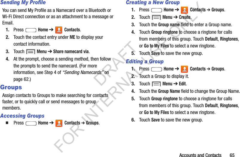 Accounts and Contacts       65Sending My ProfileYou can send My Profile as a Namecard over a Bluetooth or Wi-Fi Direct connection or as an attachment to a message or Email. 1. Press  Home ➔  Contacts.2. Touch the contact entry under ME to display your contact information. 3. Touch  Menu ➔ Share namecard via. 4. At the prompt, choose a sending method, then follow the prompts to send the namecard. (For more information, see Step 4 of &ldquo;Sending Namecards&rdquo; on page 62.) GroupsAssign contacts to Groups to make searching for contacts faster, or to quickly call or send messages to group members.Accessing Groups䡲  Press  Home ➔  Contacts ➔ Groups.Creating a New Group1. Press  Home ➔  Contacts ➔ Groups.2. Touch  Menu ➔ Create. 3. Touch the Group name field to enter a Group name.4. Touch Group ringtone to choose a ringtone for calls from members of this group. Touch Default, Ringtones, or Go to My Files to select a new ringtone. 5. Touch Save to save the new group.Editing a Group1. Press  Home ➔  Contacts ➔ Groups.2. Touch a Group to display it.3. Touch  Menu ➔ Edit. 4. Touch the Group Name field to change the Group Name.5. Touch Group ringtone to choose a ringtone for calls from members of this group. Touch Default, Ringtones, or Go to My Files to select a new ringtone. 6. Touch Save to save the new group.DRAFT FOR INTERNAL USE ONLY