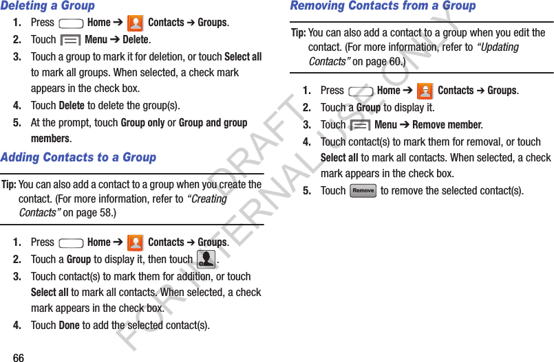 66Deleting a Group1. Press  Home ➔  Contacts ➔ Groups.2. Touch  Menu ➔ Delete.3. Touch a group to mark it for deletion, or touch Select all to mark all groups. When selected, a check mark appears in the check box.4. Touch Delete to delete the group(s). 5. At the prompt, touch Group only or Group and group members.Adding Contacts to a GroupTip:You can also add a contact to a group when you create the contact. (For more information, refer to &ldquo;Creating Contacts&rdquo; on page 58.) 1. Press  Home ➔  Contacts ➔ Groups.2. Touch a Group to display it, then touch  .3. Touch contact(s) to mark them for addition, or touch Select all to mark all contacts. When selected, a check mark appears in the check box. 4. Touch Done to add the selected contact(s).Removing Contacts from a GroupTip:You can also add a contact to a group when you edit the contact. (For more information, refer to &ldquo;Updating Contacts&rdquo; on page 60.) 1. Press  Home ➔  Contacts ➔ Groups.2. Touch a Group to display it.3. Touch  Menu ➔ Remove member. 4. Touch contact(s) to mark them for removal, or touch Select all to mark all contacts. When selected, a check mark appears in the check box.5. Touch   to remove the selected contact(s).RemoveDRAFT FOR INTERNAL USE ONLY