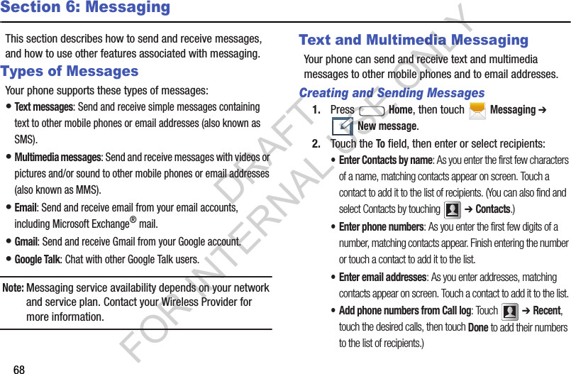 68Section 6: MessagingThis section describes how to send and receive messages, and how to use other features associated with messaging. Types of MessagesYour phone supports these types of messages: &bull;Text messages: Send and receive simple messages containing text to other mobile phones or email addresses (also known as SMS). &bull;Multimedia messages: Send and receive messages with videos or pictures and/or sound to other mobile phones or email addresses (also known as MMS). &bull;Email: Send and receive email from your email accounts, including Microsoft Exchange&reg; mail. &bull;Gmail: Send and receive Gmail from your Google account. &bull;Google Talk: Chat with other Google Talk users. Note:Messaging service availability depends on your network and service plan. Contact your Wireless Provider for more information. Text and Multimedia MessagingYour phone can send and receive text and multimedia messages to other mobile phones and to email addresses. Creating and Sending Messages1. Press  Home, then touch Messaging ➔ New message.2. Touch the To field, then enter or select recipients: &bull; Enter Contacts by name: As you enter the first few characters of a name, matching contacts appear on screen. Touch a contact to add it to the list of recipients. (You can also find and select Contacts by touching  ➔ Contacts.)&bull; Enter phone numbers: As you enter the first few digits of a number, matching contacts appear. Finish entering the number or touch a contact to add it to the list. &bull; Enter email addresses: As you enter addresses, matching contacts appear on screen. Touch a contact to add it to the list. &bull; Add phone numbers from Call log: Touch  ➔ Recent, touch the desired calls, then touch Done to add their numbers to the list of recipients.) DRAFT FOR INTERNAL USE ONLY