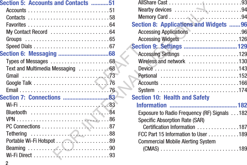 2Section 5:  Accounts and Contacts  ...........51Accounts . . . . . . . . . . . . . . . . . . . . . . . . . . . . . 51Contacts  . . . . . . . . . . . . . . . . . . . . . . . . . . . . . 58Favorites  . . . . . . . . . . . . . . . . . . . . . . . . . . . . . 64My Contact Record  . . . . . . . . . . . . . . . . . . . . . 64Groups   . . . . . . . . . . . . . . . . . . . . . . . . . . . . . . 65Speed Dials . . . . . . . . . . . . . . . . . . . . . . . . . . . 67Section 6:  Messaging ................................68Types of Messages  . . . . . . . . . . . . . . . . . . . . . 68Text and Multimedia Messaging   . . . . . . . . . . . 68Gmail   . . . . . . . . . . . . . . . . . . . . . . . . . . . . . . . 73Google Talk  . . . . . . . . . . . . . . . . . . . . . . . . . . . 76Email . . . . . . . . . . . . . . . . . . . . . . . . . . . . . . . . 76Section 7:  Connections  .............................83Wi-Fi  . . . . . . . . . . . . . . . . . . . . . . . . . . . . . . . . 83Bluetooth   . . . . . . . . . . . . . . . . . . . . . . . . . . . . 84VPN . . . . . . . . . . . . . . . . . . . . . . . . . . . . . . . . . 86PC Connections . . . . . . . . . . . . . . . . . . . . . . . . 87Tethering   . . . . . . . . . . . . . . . . . . . . . . . . . . . . 88Portable Wi-Fi Hotspot . . . . . . . . . . . . . . . . . . . 89Beaming  . . . . . . . . . . . . . . . . . . . . . . . . . . . . . 90Wi-Fi Direct . . . . . . . . . . . . . . . . . . . . . . . . . . . 93AllShare Cast . . . . . . . . . . . . . . . . . . . . . . . . . .93Nearby devices  . . . . . . . . . . . . . . . . . . . . . . . .94Memory Card . . . . . . . . . . . . . . . . . . . . . . . . . .94Section 8:  Applications and Widgets  .......96Accessing Applications   . . . . . . . . . . . . . . . . . .96Accessing Widgets   . . . . . . . . . . . . . . . . . . . .126Section 9:  Settings ..................................129Accessing Settings   . . . . . . . . . . . . . . . . . . . .129Wireless and network   . . . . . . . . . . . . . . . . . .130Device  . . . . . . . . . . . . . . . . . . . . . . . . . . . . . .143Personal   . . . . . . . . . . . . . . . . . . . . . . . . . . . .152Accounts  . . . . . . . . . . . . . . . . . . . . . . . . . . . .166System  . . . . . . . . . . . . . . . . . . . . . . . . . . . . .174Section 10:  Health and Safety Information ...........................................182Exposure to Radio Frequency (RF) Signals  . . .182Specific Absorption Rate (SAR) Certification Information  . . . . . . . . . . . . . . .187FCC Part 15 Information to User . . . . . . . . . . .189Commercial Mobile Alerting System (CMAS) . . . . . . . . . . . . . . . . . . . . . . . . . . . .189DRAFT FOR INTERNAL USE ONLY